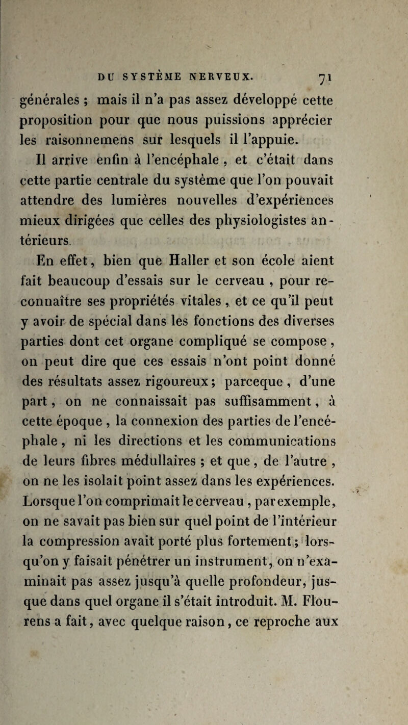 générales ; mais il n’a pas assez développé cette proposition pour que nous puissions apprécier les raisonnemens sur lesquels il l’appuie. Il arrive enfin à l’encéphale , et c’était dans cette partie centrale du système que l’on pouvait attendre des lumières nouvelles d’expériences mieux dirigées que celles des physiologistes an¬ térieurs En effet, bien que Haller et son école aient fait beaucoup d’essais sur le cerveau , pour re¬ connaître ses propriétés vitales , et ce qu’il peut y avoir de spécial dans les fonctions des diverses parties dont cet organe compliqué se compose, 011 peut dire que ces essais n’ont point donné des résultats assez rigoureux; parceque , d’une part, on ne connaissait pas suffisamment, à cette époque , la connexion des parties de l’encé¬ phale , ni les directions et les communications de leurs fibres médullaires ; et que, de l’autre , on ne les isolait point assez dans les expériences. Lorsque l’on comprimait le cerveau , parexemple, on ne savait pas bien sur quel point de l’intérieur la compression avait porté plus fortement ; lors¬ qu’on y faisait pénétrer un instrument, on n’exa¬ minait pas assez jusqu’à quelle profondeur, jus¬ que dans quel organe il s’était introduit. M. Flou- rens a fait, avec quelque raison, ce reproche aux