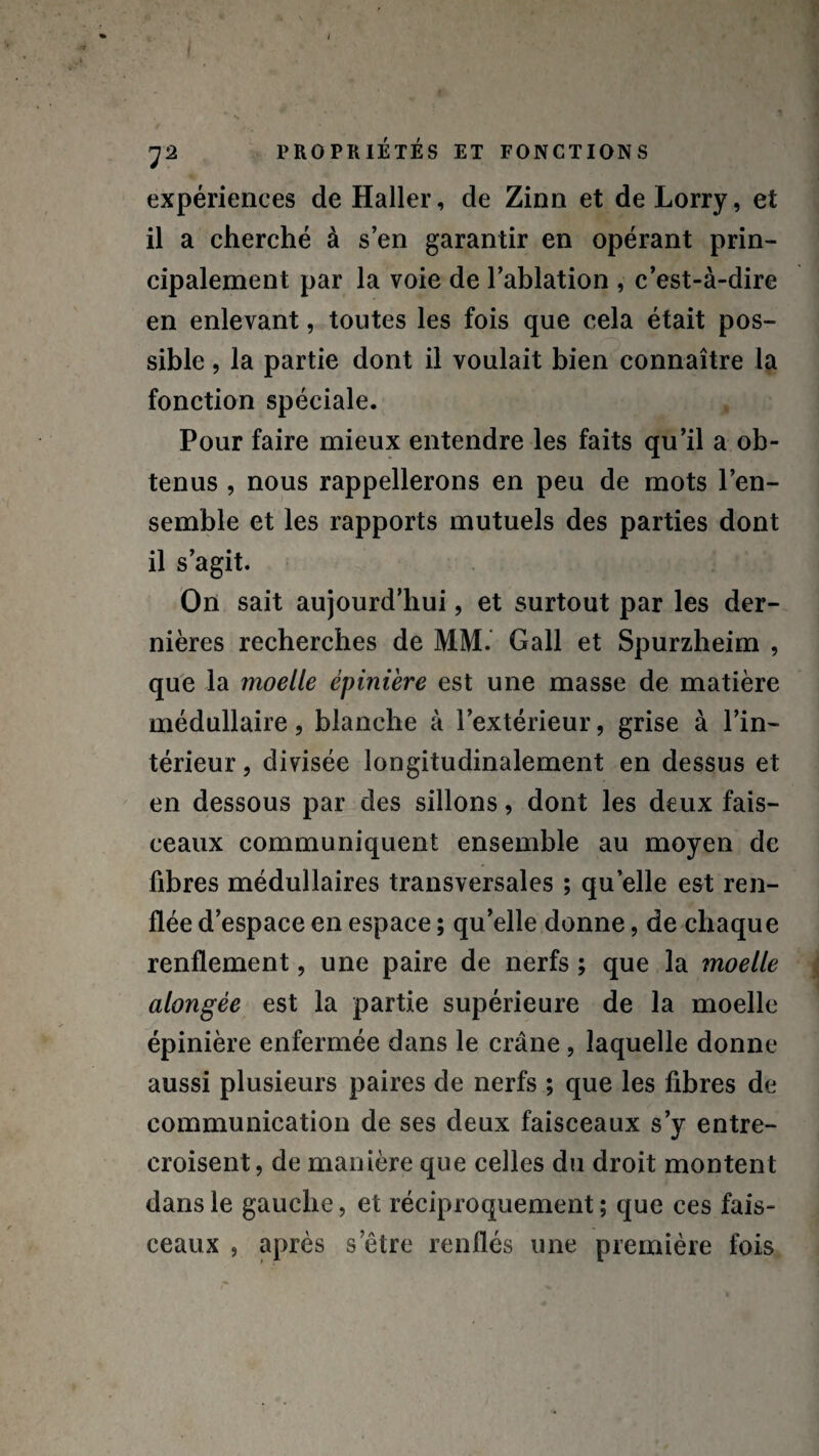 expériences de Haller, de Zinn et de Lorry, et il a cherché à s’en garantir en opérant prin¬ cipalement par la voie de l’ablation , c’est-à-dire en enlevant, toutes les fois que cela était pos¬ sible , la partie dont il voulait bien connaître la fonction spéciale. Pour faire mieux entendre les faits qu’il a ob¬ tenus , nous rappellerons en peu de mots l’en¬ semble et les rapports mutuels des parties dont il s’agit. On sait aujourd’hui, et surtout par les der¬ nières recherches de MM. Gall et Spurzheim , que la moelle épinière est une masse de matière médullaire, blanche à l’extérieur, grise à l’in¬ térieur , divisée longitudinalement en dessus et en dessous par des sillons, dont les deux fais¬ ceaux communiquent ensemble au moyen de fibres médullaires transversales ; quelle est ren¬ flée d’espace en espace ; qu’elle donne, de chaque renflement, une paire de nerfs ; que la moelle alongèe est la partie supérieure de la moelle épinière enfermée dans le crâne , laquelle donne aussi plusieurs paires de nerfs ; que les fibres de communication de ses deux faisceaux s’y entre¬ croisent, de manière que celles du droit montent dans le gauche, et réciproquement ; que ces fais¬ ceaux , après s’être renflés une première fois