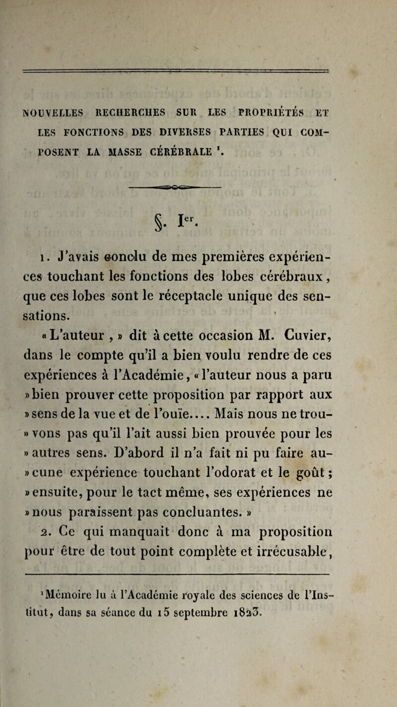 NOUVELLES RECHERCHES SUR LES PROPRIETES ET LES FONCTIONS DES DIVERSES PARTIES QUI COM¬ POSENT LA MASSE CÉRÉBRALE \ §• Ier- 1. J’avais eonclu de mes premières expérien¬ ces touchant les fonctions des lobes cérébraux , que ces lobes sont le réceptacle unique des sen¬ sations. «L’auteur , » dit à cette occasion M. Cuvier, dans le compte qu’il a bien voulu rendre de ces expériences à l’Académie, « l’auteur nous a paru »bien prouver cette proposition par rapport aux » sens de la vue et de Fouie.... Mais nous ne trou- » vons pas qu’il l’ait aussi bien prouvée pour les » autres sens. D’abord il n’a fait ni pu faire au- » cune expérience touchant l’odorat et le goût ; » ensuite, pour le tact même, ses expériences ne «nous paraissent pas concluantes. » 2. Ce qui manquait donc à ma proposition pour être de tout point complète et irrécusable, 1 Mémoire lu à l’Académie royale des sciences de l’Ins¬ titut, dans sa séance du i5 septembre i825.