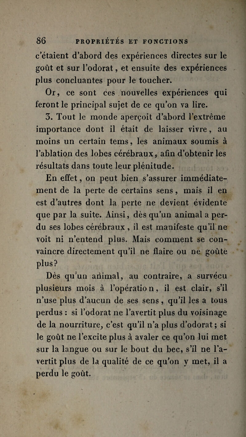 c’étaient d’abord des expériences directes sur le goût et sur l’odorat, et ensuite des expériences plus concluantes pour le toucher. Or, ce sont ces nouvelles expériences qui feront le principal sujet de ce qu’on va lire. 3. Tout le monde aperçoit d’abord l’extrême importance dont il était de laisser vivre, au moins un certain tems, les animaux soumis à l’ablation des lobes cérébraux, afin d’obtenir les résultats dans toute leur plénitude. En effet, on peut bien s’assurer immédiate¬ ment de la perte de certains sens, mais il en est d’autres dont la perte ne devient évidente que par la suite. Ainsi, dès qu’un animal a per¬ du ses lobes cérébraux , il est manifeste qu’il ne voit ni n’entend plus. Mais comment se con¬ vaincre directement qu’il ne flaire ou ne goûte plus? Dès quun animal, au contraire, a survécu plusieurs mois à l’opération, il est clair, s’il n’use plus d’aucun de ses sens, qu’il les a tous perdus : si l’odorat ne l’avertit plus du voisinage de la nourriture, c’est qu’il n’a plus d’odorat ; si le goût ne l’excite plus à avaler ce qu’on lui met sur la langue ou sur le bout du bec, s’il ne l’a¬ vertit plus de la qualité de ce qu’on y met, il a perdu le goût.