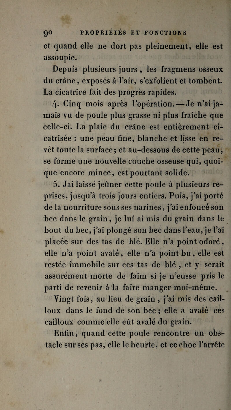 et quand elle ne dort pas pleinement, elle est assoupie. Depuis plusieurs jours , les fragmens osseux du crâne, exposés à l’air, s’exfolient et tombent. La cicatrice fait des progrès rapides. 4» Cinq mois après l’opération. — Je n’ai ja¬ mais vu de poule plus grasse ni plus fraîche que celle-ci. La plaie du crâne est entièrement ci¬ catrisée : une peau fine, blanche et lisse en re¬ vêt toute la surface; et au-dessous de cette peau, se forme une nouvelle couche osseuse qui, quoi¬ que encore mince, est pourtant solide. 5. Jai laissé jeûner cette poule à plusieurs re¬ prises, jusqu’à trois jours entiers. Puis, j’ai porté de la nourriture sous ses narines, j’ai enfoncé son bec dans le grain, je lui ai mis du grain dans le bout du bec, j’ai plongé son bec dans l’eau, je l’ai placée sur des tas de blé. Elle n’a point odoré, elle n’a point avalé, elle n’a point bu, elle est restée immobile sur ces tas de blé , et y serait assurément morte de faim si je n’eusse pris le parti de revenir à la faire manger moi-même. Vingt fois, au lieu de grain , j’ai mis des cail¬ loux dans le fond de son bec ; elle a avalé ces cailloux comme elle eût avalé du grain. Enfin, quand cette poule rencontre un obs¬ tacle sur ses pas, elle le heurte, et ce choc l’arrête