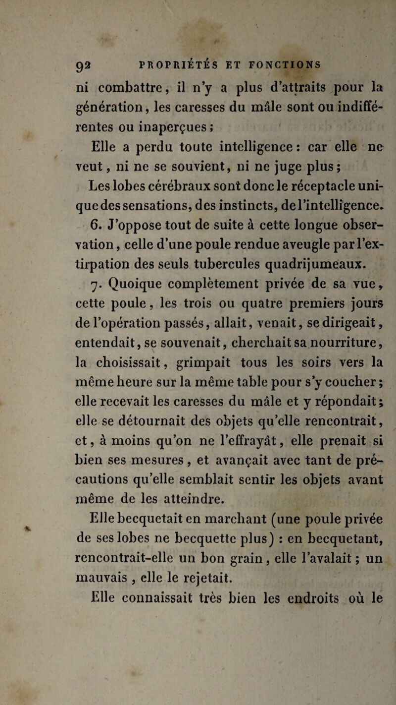 ni combattre, il n’y a plus d’attraits pour la génération, les caresses du mâle sont ou indiffé¬ rentes ou inaperçues ; Elle a perdu toute intelligence : car elle ne veut, ni ne se souvient, ni ne juge plus; Les lobes cérébraux sont donc le réceptacle uni¬ que des sensations, des instincts, de l’intelligence* 6. J’oppose tout de suite à cette longue obser¬ vation , celle d’une poule rendue aveugle par l’ex¬ tirpation des seuls tubercules quadrijumeaux. 7. Quoique complètement privée de sa vue» cette poule, les trois ou quatre premiers jours de l’opération passés, allait, venait, se dirigeait, entendait, se souvenait, cherchait sa nourriture, la choisissait, grimpait tous les soirs vers la même heure sur la même table pour s’y coucher ; elle recevait les caresses du mâle et y répondait; elle se détournait des objets quelle rencontrait, et, à moins qu’on ne l’effrayât, elle prenait si bien ses mesures, et avançait avec tant de pré¬ cautions qu’elle semblait sentir les objets avant même de les atteindre. Elle becquetait en marchant (une poule privée de ses lobes ne becquette plus) : en becquetant, rencontrait-elle un bon grain, elle l’avalait ; un mauvais , elle le rejetait. Elle connaissait très bien les endroits où le