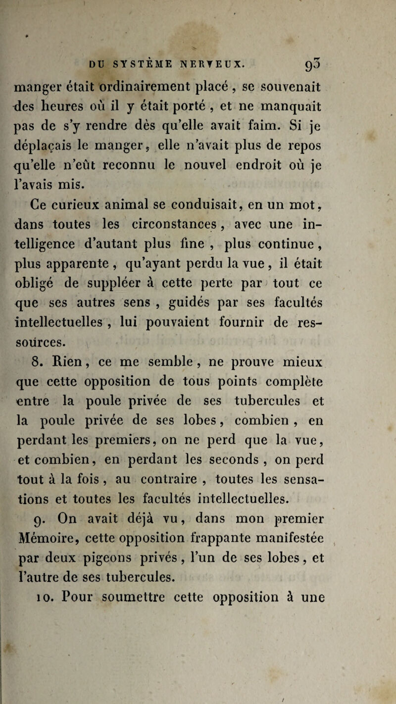 manger était ordinairement placé , se souvenait des heures où il y était porté , et ne manquait pas de s’y rendre dès qu’elle avait faim. Si je déplaçais le manger, elle n’avait plus de repos qu’elle n’eût reconnu le nouvel endroit où je l’avais mis. Ce curieux animal se conduisait, en un mot, dans toutes les circonstances, avec une in¬ telligence d’autant plus fine , plus continue , plus apparente , qu’ayant perdu la vue , il était obligé de suppléer à cette perte par tout ce que ses autres sens , guidés par ses facultés intellectuelles , lui pouvaient fournir de res¬ sources. 8. Rien, ce me semble , ne prouve mieux que cette opposition de tous points complète entre la poule privée de ses tubercules et la poule privée de ses lobes, combien , en perdant les premiers, on ne perd que la vue, et combien, en perdant les seconds , on perd tout à la fois , au contraire , toutes les sensa¬ tions et toutes les facultés intellectuelles. 9. On avait déjà vu, dans mon premier Mémoire, cette opposition frappante manifestée par deux pigeons privés, l’un de ses lobes, et l’autre de ses tubercules. 10. Pour soumettre cette opposition à une