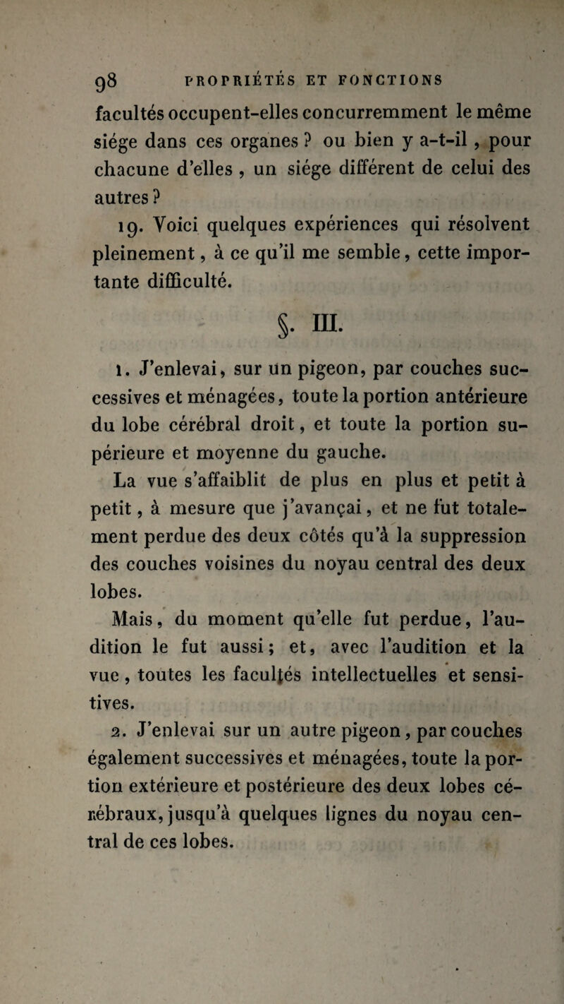 facultés occupent-elles concurremment le même siège dans ces organes ? ou bien y a-t-il, pour chacune d’elles , un siège différent de celui des autres ? 19. Voici quelques expériences qui résolvent pleinement, à ce qu’il me semble, cette impor¬ tante difficulté. §. III. 1. J’enlevai, sur un pigeon, par couches suc¬ cessives et ménagées, toute la portion antérieure du lobe cérébral droit, et toute la portion su¬ périeure et moyenne du gauche. La vue s’affaiblit de plus en plus et petit à petit, à mesure que j’avançai, et ne fut totale¬ ment perdue des deux côtés qu’à la suppression des couches voisines du noyau central des deux lobes. Mais, du moment qu’elle fut perdue, l’au¬ dition le fut aussi; et, avec l’audition et la « vue , toutes les facultés intellectuelles et sensi¬ tives. 2. J’enlevai sur un autre pigeon, par couches également successives et ménagées, toute la por¬ tion extérieure et postérieure des deux lobes cé¬ rébraux, jusqu a quelques lignes du noyau cen¬ tral de ces lobes.