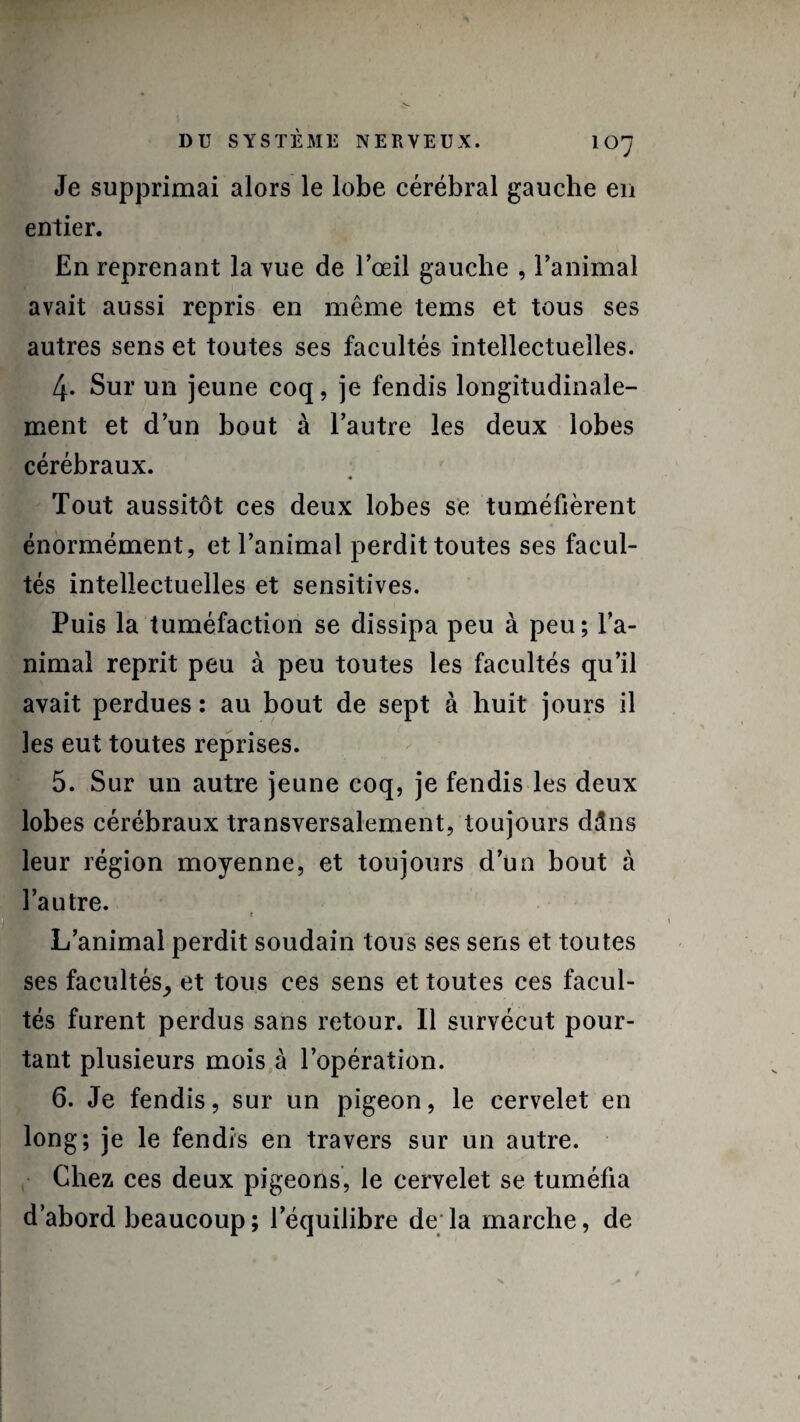 Je supprimai alors le lobe cérébral gauche en entier. En reprenant la vue de l’œil gauche , l’animal avait aussi repris en même tems et tous ses autres sens et toutes ses facultés intellectuelles. 4. Sur un jeune coq, je fendis longitudinale¬ ment et d’un bout à l’autre les deux lobes cérébraux. Tout aussitôt ces deux lobes se tuméfièrent énormément, et l’animal perdit toutes ses facul¬ tés intellectuelles et sensitives. Puis la tuméfaction se dissipa peu à peu; l’a¬ nimal reprit peu à peu toutes les facultés qu’il avait perdues : au bout de sept à huit jours il les eut toutes reprises. 5. Sur un autre jeune coq, je fendis les deux lobes cérébraux transversalement, toujours dâns leur région moyenne, et toujours d’un bout à l’autre. t L’animal perdit soudain tous ses sens et toutes ses facultés, et tous ces sens et toutes ces facul¬ tés furent perdus sans retour. Il survécut pour¬ tant plusieurs mois à l’opération. 6. Je fendis, sur un pigeon, le cervelet en long; je le fendis en travers sur un autre. Chez ces deux pigeons, le cervelet se tuméfia d’abord beaucoup ; l’équilibre de la marche, de