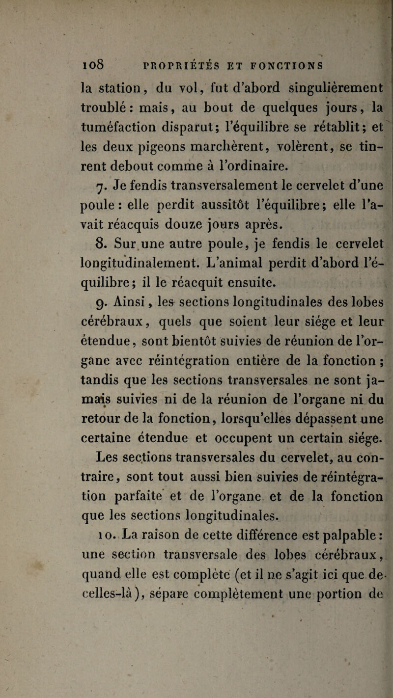 y 108 PROPRIÉTÉS ET FONCTIONS la station, du vol, fut d'abord singulièrement troublé: mais, au bout de quelques jours, la tuméfaction disparut; l’équilibre se rétablit; et les deux pigeons marchèrent, volèrent, se tin¬ rent debout comme à l’ordinaire. 7. Je fendis transversalement le cervelet d’une poule: elle perdit aussitôt l’équilibre; elle l’a¬ vait réacquis douze jours après. 8. Sur une autre poule, je fendis le cervelet longitudinalement. L’animal perdit d’abord l’é¬ quilibre; il le réacquit ensuite. 9. Ainsi, les sections longitudinales des lobes cérébraux, quels que soient leur siège et leur étendue, sont bientôt suivies de réunion de l’or¬ gane avec réintégration entière de la fonction ; tandis que les sections transversales ne sont ja¬ mais suivies ni de la réunion de l’organe ni du retour de la fonction, lorsqu’elles dépassent une certaine étendue et occupent un certain siège. Les sections transversales du cervelet, au con¬ traire, sont tout aussi bien suivies de réintégra¬ tion parfaite et de l’organe et de la fonction que les sections longitudinales. 10. La raison de cette différence est palpable : une section transversale des lobes cérébraux, quand elle est complète (et il ne s’agit ici que de- celles-là), sépare complètement une portion de