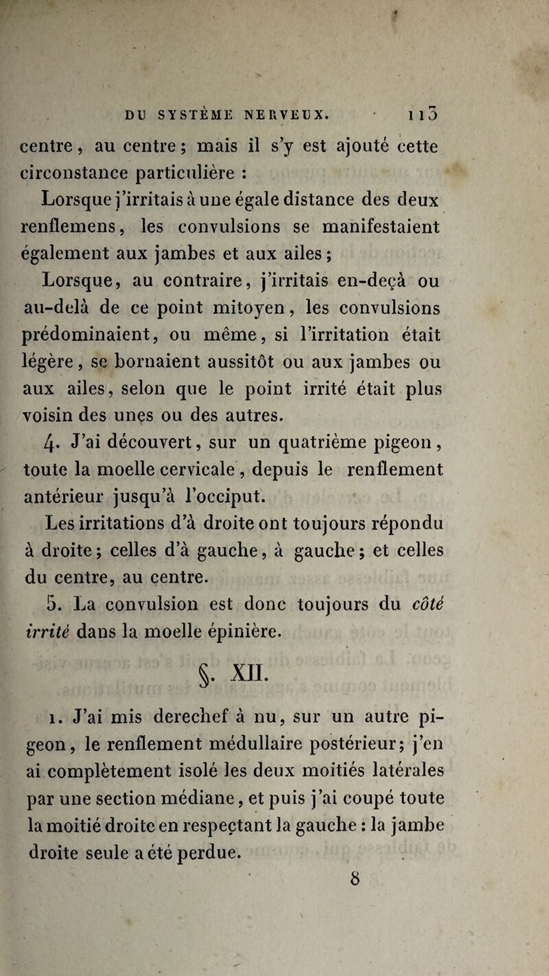 centre, au centre ; mais il s’y est ajouté cette circonstance particulière : Lorsque j’irritais à une égale distance des deux renflemens, les convulsions se manifestaient également aux jambes et aux ailes; Lorsque, au contraire, j’irritais en-deçà ou au-delà de ce point mitoyen, les convulsions prédominaient, ou même, si l’irritation était légère, se bornaient aussitôt ou aux jambes ou aux ailes, selon que le point irrité était plus voisin des unes ou des autres. 4* J’ai découvert, sur un quatrième pigeon, toute la moelle cervicale , depuis le renflement antérieur jusqu’à l’occiput. Les irritations d’à droite ont toujours répondu à droite ; celles d’à gauche, à gauche ; et celles du centre, au centre. 5. La convulsion est donc toujours du côté irrité dans la moelle épinière. §. XII. 1. J’ai mis derechef à nu, sur un autre pi¬ geon, le renflement médullaire postérieur; j’en ai complètement isolé les deux moitiés latérales par une section médiane, et puis j’ai coupé toute la moitié droite en respectant la gauche : la jambe droite seule a été perdue. 8