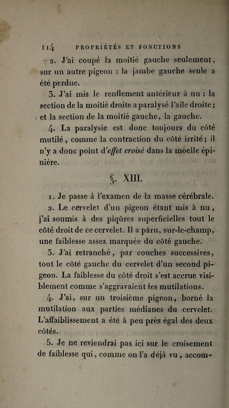 2. J'ai coupé la moitié gauche seulement, sur un autre pigeon : la jambe gauche seule a été perdue. 3. J’ai mis le renflement antérieur à nu : la section de la moitié droite a paralysé l’aile droite ; \ et la section de la moitié gauche, la gauche. 4- La paralysie est donc toujours du côté mutilé , comme la contraction du côté irrité ; il n’y a donc point d'effet croisé dans la moelle épi¬ nière. §. XIII. 1. Je passe à l’examen de la masse cérébrale. 2. Le cervelet d’un pigeon étant mis à nu , j’ai soumis à des piqûres superficielles tout le côté droit de ce cervelet. Il a pâru, sur-le-champ, une faiblesse assez marquée du côté gauche. 3. J’ai retranché, par couches successives, tout le côté gauche du cervelet d’un second pi¬ geon. La faiblesse du côté droit s’est accrue visi¬ blement comme s’aggravaient les mutilations. 4. J’ai, sur un troisième pigeon, borné la mutilation aux parties médianes du cervelet. L’affaiblissement a été à peu près égal des deux côtés. 5. Je ne reviendrai pas ici sur le croisement de faiblesse qui, comme on l’a déjà vu , accom-