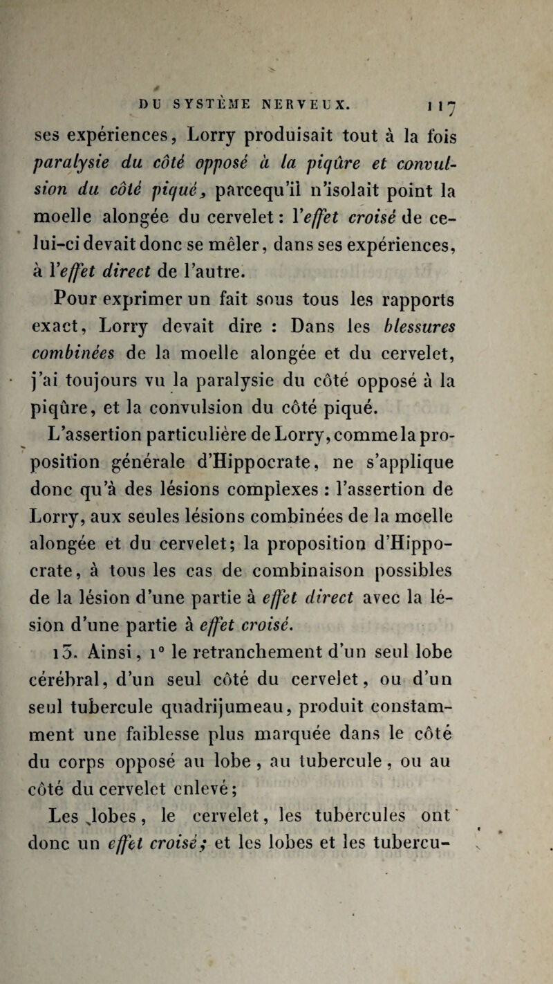 ses expériences, Lorry produisait tout à la fois paralysie du côté opposé à la piqûre et convul¬ sion du côté piqué, parcequ’il n’isolait point la moelle alongée du cervelet : Yeffet croisé de ce¬ lui-ci devait donc se mêler, dans ses expériences, à Y effet direct de l’autre. Pour exprimer un fait sous tous les rapports exact, Lorry devait dire : Dans les blessures combinées de la moelle alongée et du cervelet, j’ai toujours vu la paralysie du côté opposé à la piqûre, et la convulsion du côté piqué. L’assertion particulière de Lorry, comme la pro¬ position générale d’Hippocrate, ne s’applique donc qu’à des lésions complexes : l’assertion de Lorry, aux seules lésions combinées de la moelle alongée et du cervelet; la proposition d’Hippo¬ crate, à tous les cas de combinaison possibles de la lésion d’une partie à effet direct avec la lé¬ sion d’une partie à effet croisé. i5. Ainsi, i° le retranchement d’un seul lobe cérébral, d’un seul côté du cervelet, ou d’un seul tubercule quadrijumeau, produit constam¬ ment une faiblesse plus marquée dans le côté du corps opposé au lobe, au tubercule, ou au côté du cervelet enlevé ; Les Jobes, le cervelet, les tubercules ont donc un effet croisé; et les lobes et les tubercu-