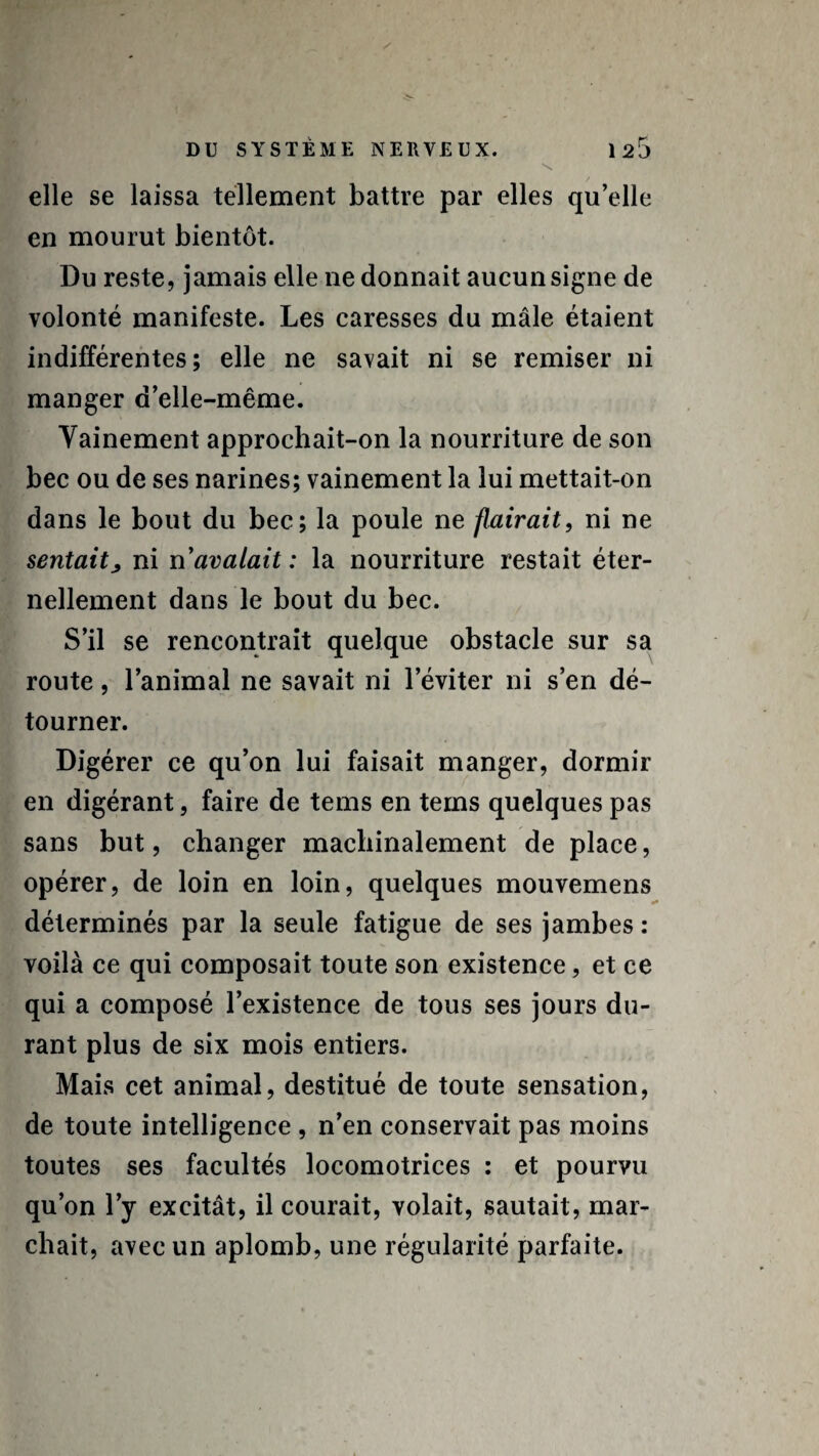 elle se laissa tellement battre par elles qu’elle en mourut bientôt. Du reste, jamais elle ne donnait aucun signe de volonté manifeste. Les caresses du mâle étaient indifférentes; elle ne savait ni se remiser ni manger d’elle-même. Vainement approchait-on la nourriture de son bec ou de ses narines; vainement la lui mettait-on dans le bout du bec; la poule ne flairait, ni ne sentaitj, ni n’avalait: la nourriture restait éter¬ nellement dans le bout du bec. S’il se rencontrait quelque obstacle sur sa route, l’animal ne savait ni l’éviter ni s’en dé¬ tourner. Digérer ce qu’on lui faisait manger, dormir en digérant, faire de tems en tems quelques pas sans but, changer machinalement de place, opérer, de loin en loin, quelques mouvemens déterminés par la seule fatigue de ses jambes : voilà ce qui composait toute son existence, et ce qui a composé l’existence de tous ses jours du¬ rant plus de six mois entiers. Mais cet animal, destitué de toute sensation, de toute intelligence , n’en conservait pas moins toutes ses facultés locomotrices : et pourvu qu’on l’y excitât, il courait, volait, sautait, mar¬ chait, avec un aplomb, une régularité parfaite.