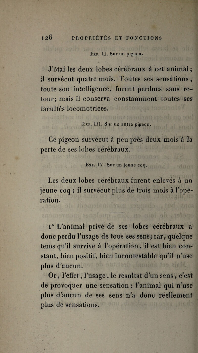 Exp. II. Sur un pigeon. Jotai les deux lobes cérébraux à cet animal; il survécut quatre mois. Toutes ses sensations, toute son intelligence, furent perdues sans re¬ tour; mais il conserva constamment toutes ses facultés locomotrices. Exi*. 11 i. Sur un autre pigeon. Ce pigeon survécut cà peu près deux mois à la perte de ses lobes cérébraux. % 1 ? • Exp. IV. Sur un jeune coq. Les deux lobes cérébraux furent enlevés à un jeune coq ; il survécut plus de trois mois à l’opé¬ ration. . 1 . y . • • i° L’animal privé de ses lobes cérébraux a donc perdu l’usage de tous ses sens; car, quelque tems qu’il survive à l’opération, il est bien con¬ stant, bien positif, bien incontestable qu’il n’use plus d’aucun. Or, l’effet, l’usage, le résultat d’un sens, c’est de provoquer une sensation : l’animal qui 11’use plus d’aucun de ses sens n’a donc réellement plus de sensations.