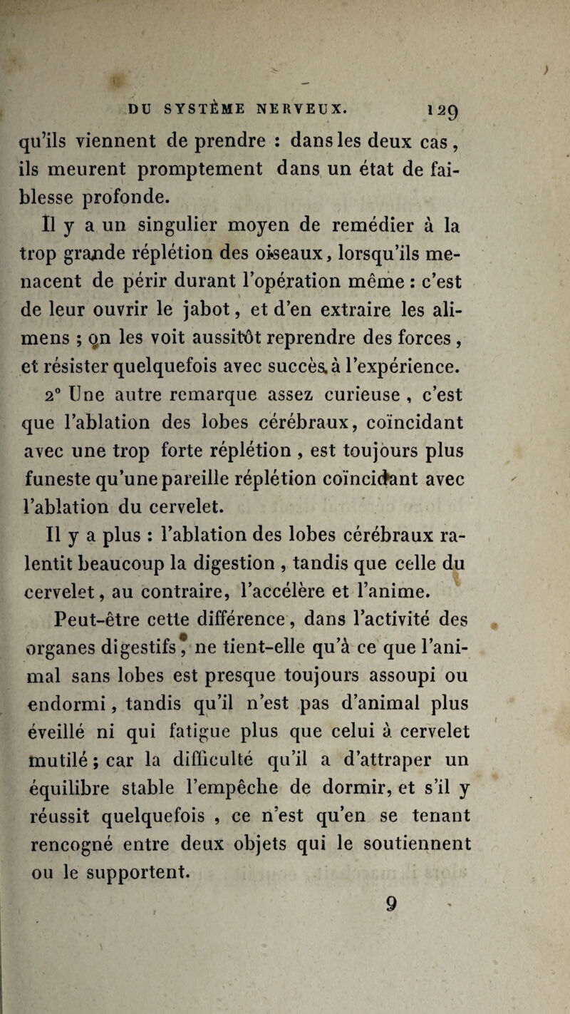 qu’ils viennent de prendre : dans les deux cas, ils meurent promptement dans un état de fai¬ blesse profonde. Il y a un singulier moyen de remédier à la trop grande réplétion des oiseaux, lorsqu’ils me¬ nacent de périr durant l’opération même : c’est de leur ouvrir le jabot, et d’en extraire les ali- mens ; qn les voit aussitôt reprendre des forces , et résister quelquefois avec succès, à l’expérience. 20 Une autre remarque assez curieuse , c’est que l’ablation des lobes cérébraux, coïncidant avec une trop forte réplétion , est toujours plus funeste qu’une pareille réplétion coïncidant avec l’ablation du cervelet. Il y a plus : l’ablation des lobes cérébraux ra¬ lentit beaucoup la digestion , tandis que celle du cervelet, au contraire, l’accélère et l’anime. Peut-être cette différence, dans l’activité des organes digestifs* ne tient-elle qu’à ce que l’ani¬ mal sans lobes est presque toujours assoupi ou endormi, tandis qu’il n’est pas d’animal plus éveillé ni qui fatigue plus que celui à cervelet mutilé ; car la difficulté qu’il a d’attraper un équilibre stable l’empêche de dormir, et s’il y réussit quelquefois , ce n’est qu’en se tenant rencogné entre deux objets qui le soutiennent ou le supportent. 1 9