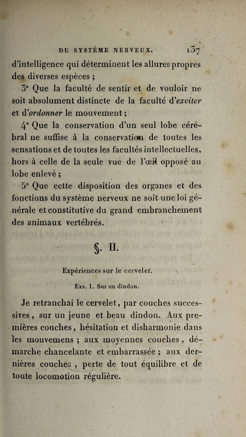 ✓ d’intelligence qui déterminent les allures propres des diverses espèces ; 5° Que la faculté de sentir et de vouloir ne soit absolument distincte de la faculté d’exciter et d’ordonner le mouvement ; 4° Que la conservation d’un seul lobe céré¬ bral ne suffise à la conservation de toutes les sensations et de toutes les facultés intellectuelles, hors à celle de la seule vue de Fœi4 opposé au lobe enlevé ; 5° Que cette disposition des organes et des fonctions du système nerveux ne soit une loi gé¬ nérale et constitutive du grand embranchement des animaux vertébrés. §. IL * • Expériences sur le cervelet. > Exp. I. Sur un dindon. Je retranchai le cervelet, par couches succes¬ sives , sur un jeune et beau dindon. Aux pre¬ mières couches, hésitation et disharmonie dans les mouvemens ; aux moyennes couches , dé¬ marche chancelante et embarrassée ; aux der¬ nières couches , perte de tout équilibre et de toute locomotion régulière.