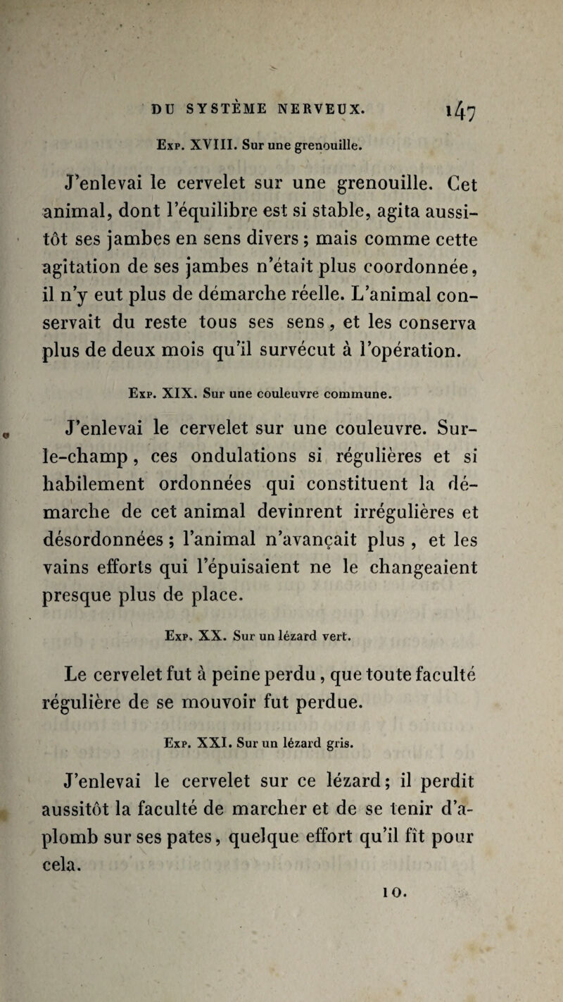 Exp. XVIII. Sur une grenouille. J’enlevai le cervelet sur une grenouille. Cet animal, dont l’équilibre est si stable, agita aussi¬ tôt ses jambes en sens divers ; mais comme cette agitation de ses jambes n’était plus coordonnée, il n’y eut plus de démarche réelle. L’animal con¬ servait du reste tous ses sens, et les conserva plus de deux mois qu’il survécut à l’opération. Exp. XIX. Sur une couleuvre commune. J’enlevai le cervelet sur une couleuvre. Sur- le-champ , ces ondulations si régulières et si habilement ordonnées qui constituent la dé¬ marche de cet animal devinrent irrégulières et désordonnées ; l’animal n’avançait plus , et les vains efforts qui l’épuisaient ne le changeaient presque plus de place. Exp, XX. Sur un lézard vert. Le cervelet fut à peine perdu, que toute faculté régulière de se mouvoir fut perdue. Exp. XXI. Sur un lézard gris. J’enlevai le cervelet sur ce lézard; il perdit aussitôt la faculté de marcher et de se tenir d’a¬ plomb sur ses pâtes, quelque effort qu’il fît pour cela.