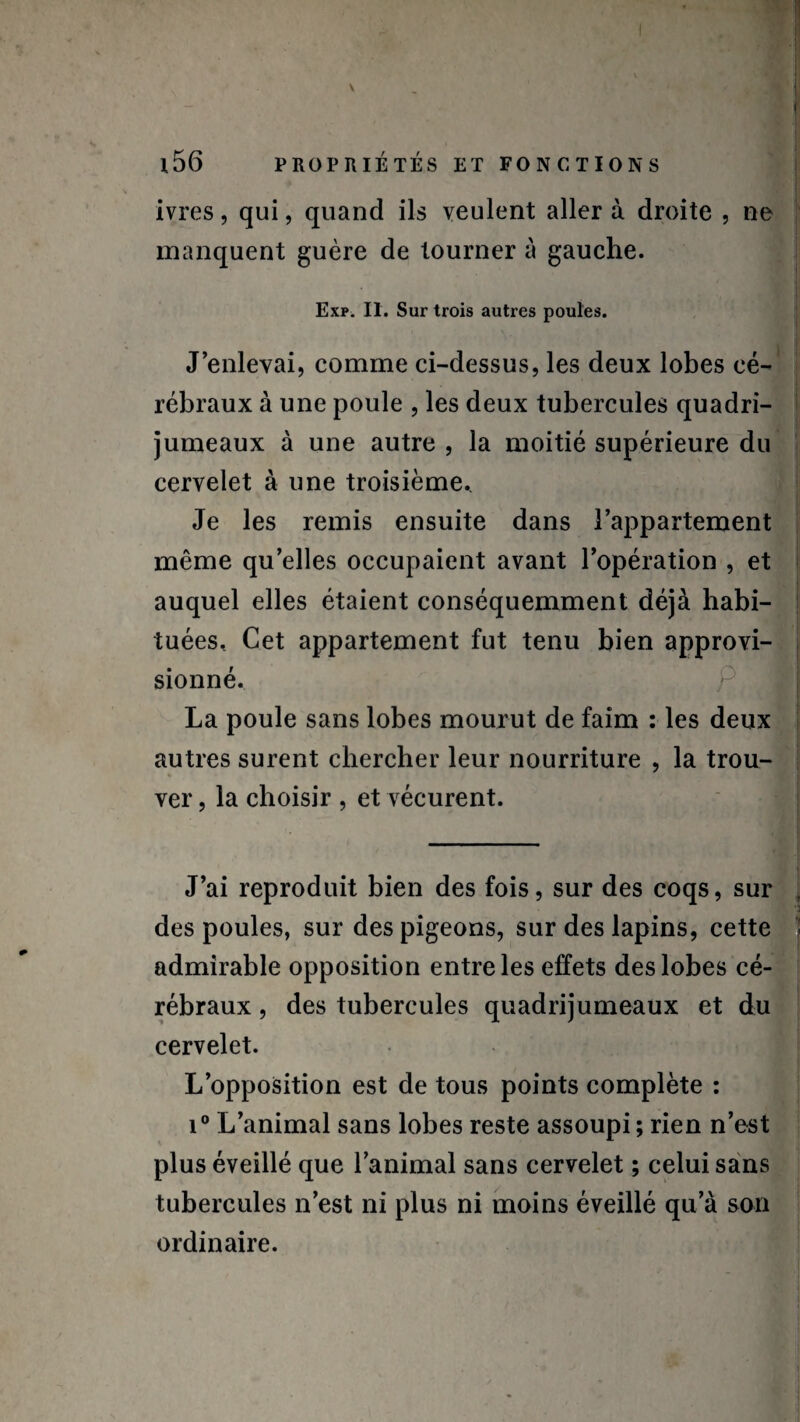 ivres, qui, quand ils veulent aller à droite , ne manquent guère de tourner à gauche. j Exp. II. Sur trois autres poules. • U J’enlevai, comme ci-dessus, les deux lobes cé¬ rébraux à une poule , les deux tubercules quadri¬ jumeaux à une autre , la moitié supérieure du cervelet à une troisième.. Je les remis ensuite dans l’appartement même qu elles occupaient avant l’opération , et auquel elles étaient conséquemment déjà habi¬ tuées, Cet appartement fut tenu bien approvi¬ sionné. La poule sans lobes mourut de faim : les deux autres surent chercher leur nourriture , la trou- ver, la choisir , et vécurent. J’ai reproduit bien des fois, sur des coqs, sur , des poules, sur des pigeons, sur des lapins, cette - admirable opposition entre les effets des lobes cé¬ rébraux , des tubercules quadrijumeaux et du cervelet. L’opposition est de tous points complète : i° L’animal sans lobes reste assoupi ; rien n’est plus éveillé que l’animal sans cervelet ; celui sans tubercules n’est ni plus ni moins éveillé qu’à son ordinaire.