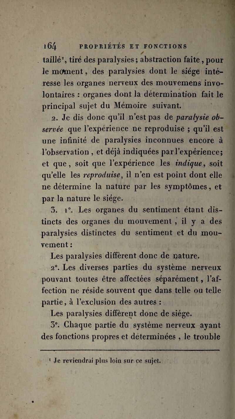 / / taillé1, tiré des paralysies ; abstraction faite, pour le moment, des paralysies dont le siège inté¬ resse les organes nerveux des mouvemens invo¬ lontaires : organes dont la détermination fait le principal sujet du Mémoire suivant. 2. Je dis donc qu’il n’est pas de paralysie ob¬ servée que l’expérience ne reproduise ; qu’il est une infinité de paralysies inconnues encore à l’observation , et déjà indiquées par l’expérience; et que, soit que l’expérience les indique, soit qu’elle les reproduise, il n’en est point dont elle ne détermine la nature par les symptômes, et par la nature le siège. 3. i°. Les organes du sentiment étant dis¬ tincts des organes du mouvement , il y a des paralysies distinctes du sentiment et du mou¬ vement : Les paralysies diffèrent donc de nature. 2°. Les diverses parties du système nerveux pouvant toutes être affectées séparément, l’af¬ fection ne réside souvent que dans telle ou telle partie, à l’exclusion des autres : Les paralysies diffèrent donc de siège. 3°. Chaque partie du système nerveux ayant des fonctions propres et déterminées , le trouble 1 Je reviendrai plus loin sur ce sujet.