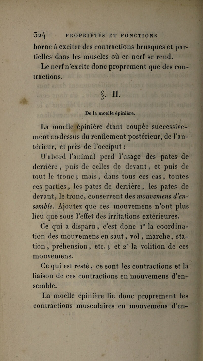 borne à exciter des contractions brusques et par¬ tielles dans les muscles où ce nerf se rend. Le nerf n’excite donc proprement que des con¬ tractions. S- n. De la moelle épinière. La moelle épinière étant coupée successive¬ ment au-dessus du renflement postérieur, de l’an¬ térieur, et près de l’occiput : D’abord l’animal perd l’usage des pâtes de derrière , puis de celles de devant, et puis de tout le tronc; mais, dans tous ces cas, toutes ces parties , les pâtes de derrière, les pâtes de devant, le tronc, conservent des mouvemens ci'en¬ semble. Ajoutez que ees mouvemens n’ont plus lieu que sous l’effet des irritations extérieures. Ce qui a disparu, c’est donc i° la coordina¬ tion des mouvemens en saut, vol, marche, sta¬ tion , préhension, etc. ; et 20 la volition de ces mouvemens. Ce qui est resté, ce sont les contractions et la liaison de ces contractions en mouvemens d’en¬ semble. La moelle épinière lie donc proprement les contractions musculaires en mouvemens d’en-