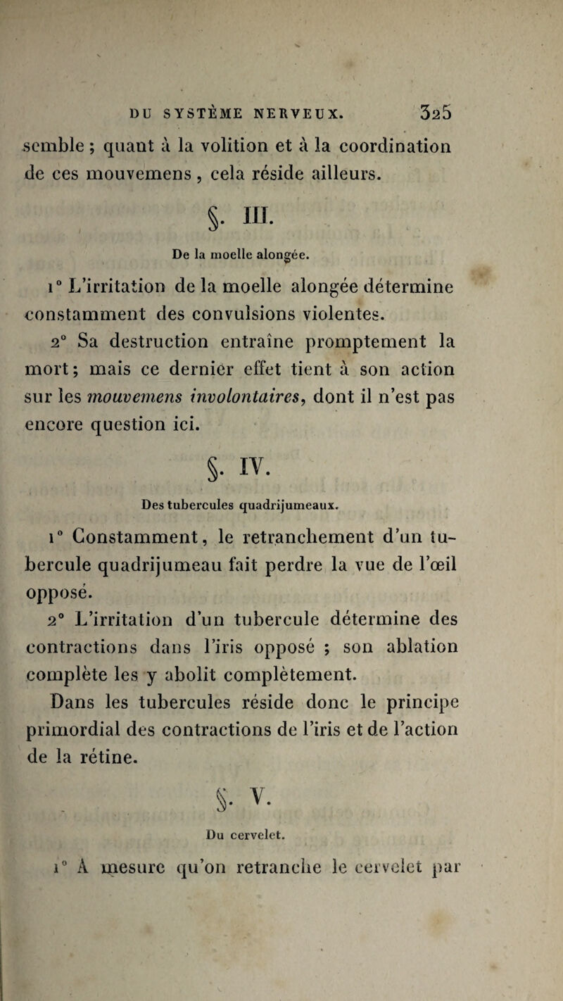 semble ; quant à la volition et à la coordination de ces mouvemens, cela réside ailleurs. §. III. De la moelle alongée. i° L’irritation de la moelle alongée détermine constamment des convulsions violentes. 2° Sa destruction entraîne promptement la mort; mais ce dernier effet tient à son action sur les mouvemens involontaires, dont il n’est pas encore question ici. §• iv. Des tubercules quadrijumeaux. i° Constamment, le retranchement d’un tu¬ bercule quadrijumeau fait perdre la vue de l’œil opposé. 2° L’irritation d’un tubercule détermine des contractions dans l’iris opposé ; son ablation complète les y abolit complètement. Dans les tubercules réside donc le principe primordial des contractions de l’iris et de l’action de la rétine. S- V. Du cervelet. i° À mesure qu’on retranche le cervelet par