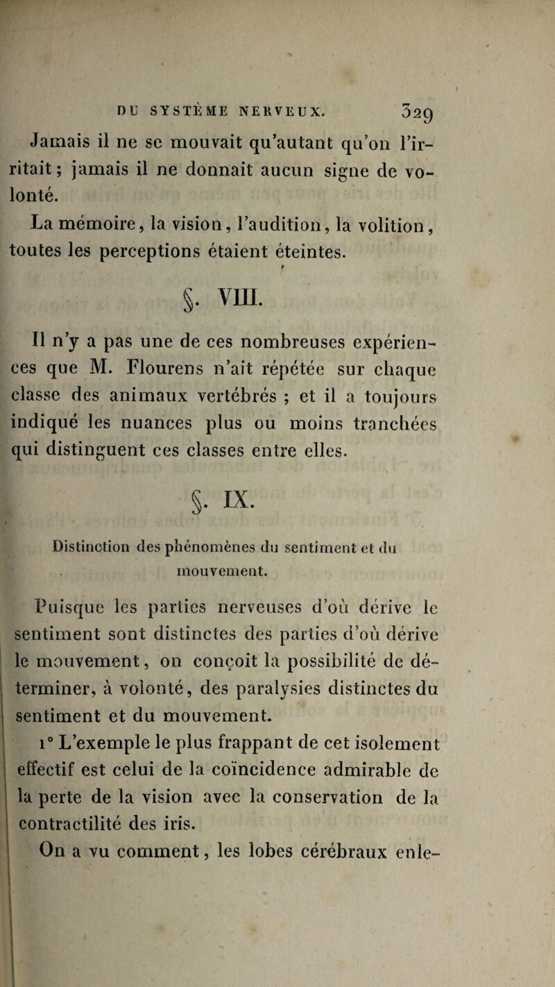 Jamais il ne se mouvait qu’autant qu’on l’ir¬ ritait ; jamais il ne donnait aucun signe de vo¬ lonté. La mémoire, la vision, l’audition, la volition, toutes les perceptions étaient éteintes. f §. VIII. Il n’y a pas une de ces nombreuses expérien¬ ces que M. Flourens n’ait répétée sur chaque classe des animaux vertébrés ; et il a toujours indiqué les nuances plus ou moins tranchées qui distinguent ces classes entre elles. §■ i-x. , / Distinction des phénomènes du sentiment et du mouvement. Puisque les parties nerveuses d’où dérive le sentiment sont distinctes des parties d’où dérive le mouvement, on conçoit la possibilité de dé¬ terminer, à volonté, des paralysies distinctes du sentiment et du mouvement. i° L’exemple le plus frappant de cet isolement elfectif est celui de la coïncidence admirable de la perte de la vision avec la conservation de la contractilité des iris. On a vu comment, les lobes cérébraux enle-