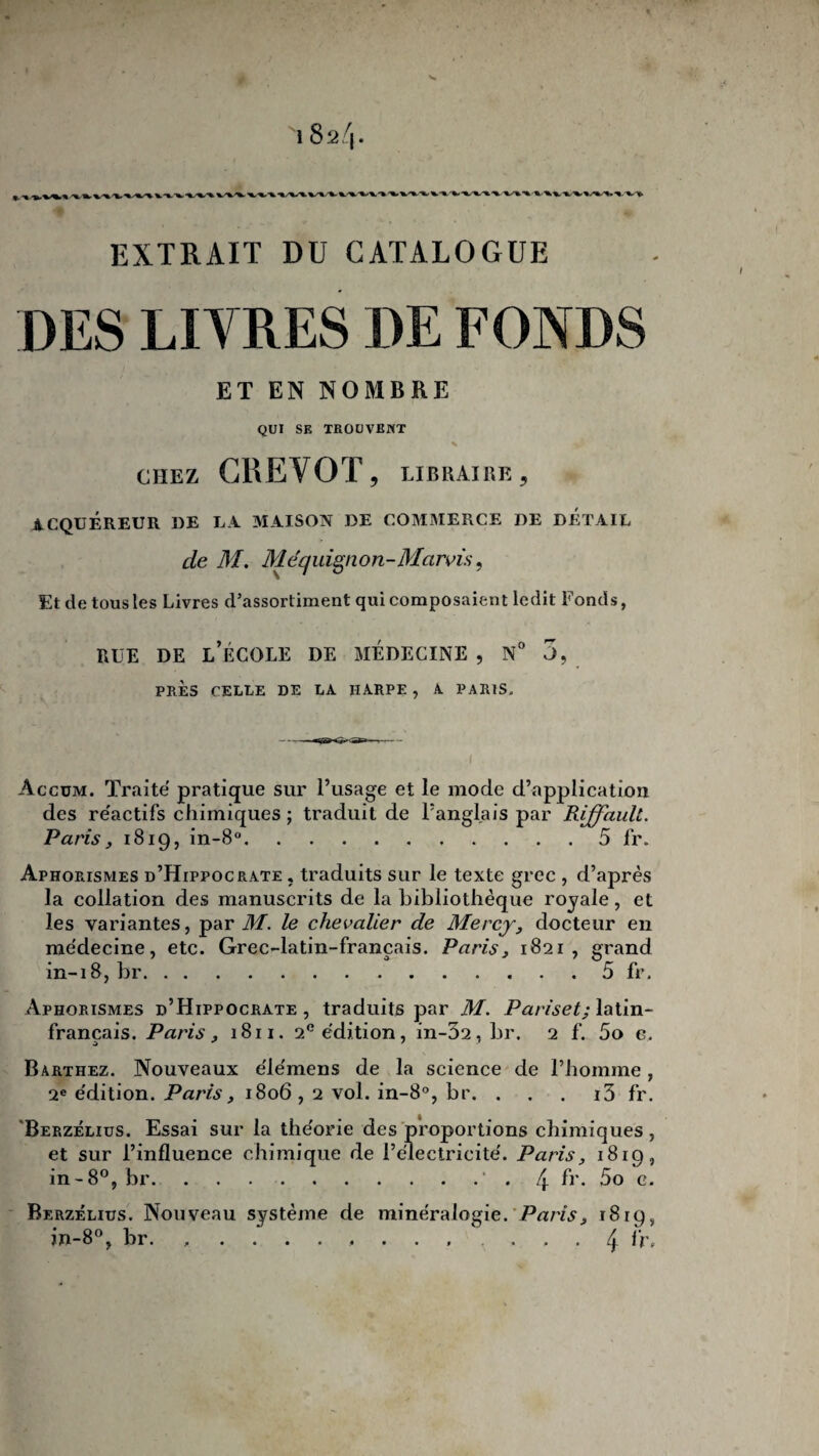 EXTRAIT DU CATALOGUE DES LIVRES DE FONDS ET EN NOMBRE QUI SE TROUVEUT CHEZ CREVOT, LIBRAIRE ? ACQUEREUR DE LA MAISON DE COMMERCE DE DETAIL de M. Méquignon-Mcirvù, Et de tous les Livres d’assortiment qui composaient ledit Fonds, rue de l’école de médecine , n° 3, PRÈS CELLE DE LA IIARPF. , A PARIS, Accüm. Traité pratique sur l’usage et le mode d’application des réactifs chimiques ; traduit de l’anglais par Riffaull. Paris} 1819, in-8°.5 fr. Aphorismes d’Hippocrate , traduits sur le texte grec , d’après la collation des manuscrits de la bibliothèque royale, et les variantes, par M. le chevalier de Mercy, docteur en médecine, etc. Grec-latin-français. Paris, 1821, grand in-18, br.5 fr. Aphorismes d’Hippocrate, traduits par M. Pariset; latin- français. Paris, 1811. 2e édition, in-02, br. 2 f. 5o c. Barthez. Nouveaux élémens de la science de l’homme, 2e édition. Paris, 1806,2 vol. in-8°, br. . . . i3 fr. Berzèlius. Essai sur la théorie des proportions chimiques, et sur l’influence chimique de l’électricité. Paris, 1819, in-8°, br.. /[ fr. 5o c. Berzèlius. Nouveau système de minéralogie. Paris, 1819, in-8°, br. 4 fr#