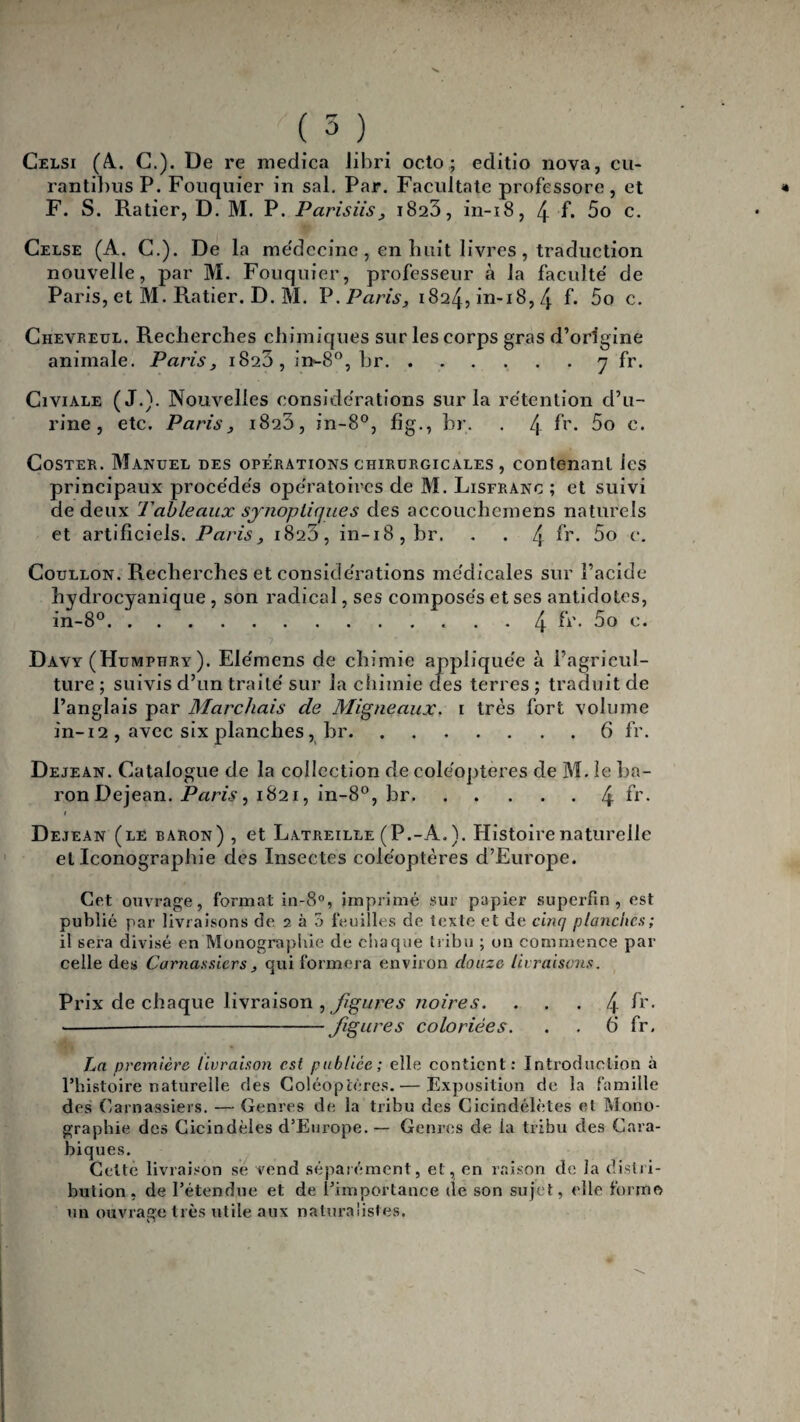 Celsi (4. C.). De re medica Jibri octo ; editio nova, cu- rantil)us P. Fouquier in sal. Par. Facultate professore, et F. S. Ratier, D. M. P. Parisiis, 1823, in-18, 4 f. 5o c. Celse (A. C.). De la médecine, en liait livres, traduction nouvelle, par M. Fouquier, professeur à la faculté de Paris, et M. Ratier. D. M. V. Paris, 1824, in-18,4 f* 5o c. Chevreul. Recherches chimiques sur les corps gras d’origine animale. Paris, 1823, in^8°, hr.7 fr. Civiale (J-)- Nouvelles considérations sur la rétention d’u¬ rine, etc. Paris, 1823, in-8°, fîg., hr. . 4 h'. 5o c. Coster. Manuel des opérations chirurgicales , contenant les principaux procédés opératoires de M. Lisfranc ; et suivi de deux Tableaux synoptiques des accouchemens naturels et artificiels. Paris, 1823, in-18, hr. . . 4 h’* 5o c. Coullon. Recherches et considérations médicales sur l’acide hydrocyanique , son radical, ses composés et ses antidotes, in-8°.4 fi\ 5o c. ’• 7 Davy (Humphry). Ele'mens de chimie appliquée à l’agricul¬ ture ; suivis d’un traité sur la chimie clés terres ; traduit de l’anglais par Marchais de Migneaux. 1 très fort volume in-12 , avec six planches , br.6 fr. Dejean. Catalogue de la collection de coléoptères de M. le ba¬ ron Dejean. Paris, 1821, in-8°, br.4 fr- 1 Dejean (le baron) , et Latreille (P.-A. ). Histoire naturelle et Iconographie des Insectes coléoptères d’Europe. Cet ouvrage, formai in-8°, imprimé sur papier superfin, est publié par livraisons de 2 à 5 feuilles de texte et de cinq planches; il sera divisé en Monographie de chaque tribu ; on commence par celle des Carnassiers , qui formera environ douze livraisons. Prix de chaque livraison , figures noires. ... 4 fr- ---figures coloriées. . . 6’ fr. La première livraison est publiée; elle contient: Introduction à l’histoire naturelle des Coléoptères.— Exposition de la famille des Carnassiers. — Genres de la tribu des Cicindélètes et Mono¬ graphie des Cicindèles d’Europe. — Genres de la tribu des Cara- biques. Cette livraison se vend séparément, et, en raison de la distri¬ bution, de l’étendue et de l’importance de son sujet, elle forme un ouvrage très utile aux naturalistes. i-