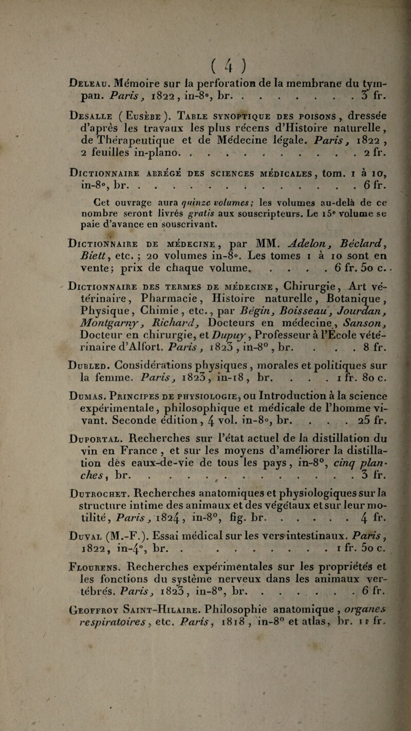 Deleau. Mémoire sur la perforation de la membrane du tym¬ pan. Paris , 1822, in-8°, br.3 fr. Desalle ( Eusèbe ). Table synoptique des poisons , dressée d’après les travaux les plus récens d’Histoire naturelle, de Thérapeutique et de Médecine légale. Paris , 1822 , 2 feuilles in-plano. ..2 fr. Dictionnaire abrégé des sciences médicales, tom. i à 10, in-8°, br.;.6 fr. Cet ouvrage aura quinze volumes ; les volumes au-delà de ce nombre seront livrés gratis aux souscripteurs. Le i5e volume se paie d’avance en souscrivant. Dictionnaire de médecine, par MM. Adelon, Bèclard, Biett, etc. ; 20 volumes in-8°. Les tomes 1 à 10 sont en vente; prix de chaque volume. . . . . 6 fr. 5o c. Dictionnaire des termes de médecine, Chirurgie, Art vé¬ térinaire, Pharmacie, Histoire naturelle, Botanique, Physique, Chimie, etc., par Bégin, Boisseau, Jourdan, Montgarny, Richard, Docteurs en médecine , Sanson, Docteur en chirurgie, et Dupuy, Professeur à l’Ecole vété¬ rinaire d’Alfort. Paris , 1823 , in-8° , br. . . . 8 fr. Dubled. Considérations physiques , morales et politiques sur la femme. Paris, 1823, in-18, br. . . . 1 fr. Soc. Dumas. Principes de physiologie, ou Introduction à la science expérimentale, philosophique et médicale de l’homme vi¬ vant. Seconde édition, 4 vol. in-8°, br. ... 25 fr. Duportal. Recherches sur l’état actuel de la distillation du vin en France , et sur les moyens d’améliorer la distilla¬ tion dès eaux-de-vie de tous les pays, in-8°, cinq plan¬ ches^ br..3 fr. Dutrochet. Recherches anatomiques et physiologiques sur la structure intime des animaux et des végétaux et sur leur mo¬ tilité, Paris, 1824, in-8°, fig. br.4 fr* Duval (M.-F.). Essai médical sur les vers intestinaux. Paris, 1822, in-4°, br. . .1 fr. 5o c. Flourens. Recherches expérimentales sur les propriétés et les fonctions du système nerveux dans les animaux ver¬ tébrés. Paris, 1823, in-8°, br.6 fr. Geoffroy Saint-Hilaire. Philosophie anatomique , organes respiratoires, etc. Paris, 1818 , in-8° et atlas, br. if fr.