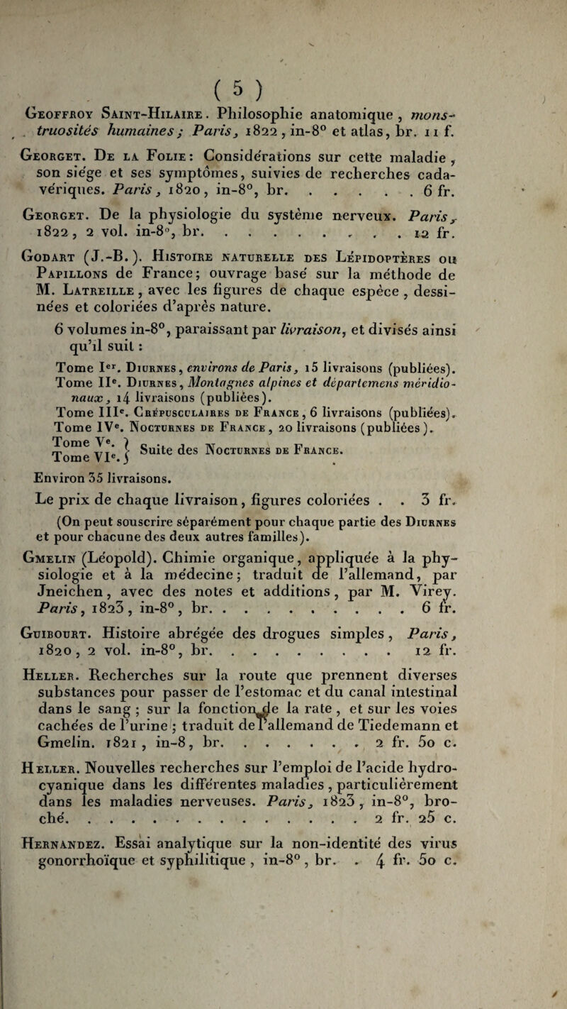 Geoffroy Saint-Hilaire . Philosophie anatomique , nions- truosités humaines ; Paris, 1822, in-8° et atlas, br. 11 f. Georget. De la Folie: Considérations sur cette maladie, son siège et ses symptômes, suivies de recherches cada¬ vériques. Paris, 1820, in-8°, br.6 fr. Georget. De la physiologie du système nerveux. Paris, 1822, 2 vol. in-8°, br. . 12 fr. Godart (J.-B.). Histoire naturelle des Lépidoptères ou Papillons de France; ouvrage basé sur la méthode de M. Latreille , avec les figures de chaque espèce , dessi¬ nées et coloriées d’après nature. 6 volumes in-8°, paraissant par livraison, et divisés ainsi qu’il suit : Tome Ier. Diurnes , environs de Paris, i5 livraisons (publiées). Tome IIe. Diurnes, Montagnes alpines et dèpariemens méridio¬ naux, i4 livraisons (publiées). Tome IIIe. Crépusculaires de France, 6 livraisons (publiées). Tome IVe. Nocturnes de France, 20 livraisons (publiées ). Tome VIe ] Suite des Nocturnes de France. Environ 35 livraisons. Le prix de chaque livraison, figures coloriées . . 3 fr. (On peut souscrire séparément pour chaque partie des Diurnes et pour chacune des deux autres familles). Gmelin (Léopold). Chimie organique, appliquée à la phy¬ siologie et à la médecine; traduit ae l’allemand, par Jneichen, avec des notes et additions, par M. Virey. Paris, i823, in-8° , br.6 fr. Guibourt. Histoire abrégée des drogues simples, Paris, 1820, 2 vol. in-8°, br.12 fr. Heller. Recherches sur la route que prennent diverses substances pour passer de l’estomac et du canal intestinal dans le sang ; sur la fonctionde la rate , et sur les voies cachées de l’urine ; traduit de Lallemand de Tiedemann et Gmelin. 1821, in-8, br.2 fr. 5o c. Heller. Nouvelles recherches sur l’emploi de l’acide hydro- cyanique dans les différentes maladies , particulièrement dans les maladies nerveuses. Paris, 1823, in-8°, bro¬ ché.. 2 fr. 25 c. Hernandez. Essai analytique sur la non-identité des virus gonorrhoïque et syphilitique , in-8°, br. . 4 fr* 5o c.