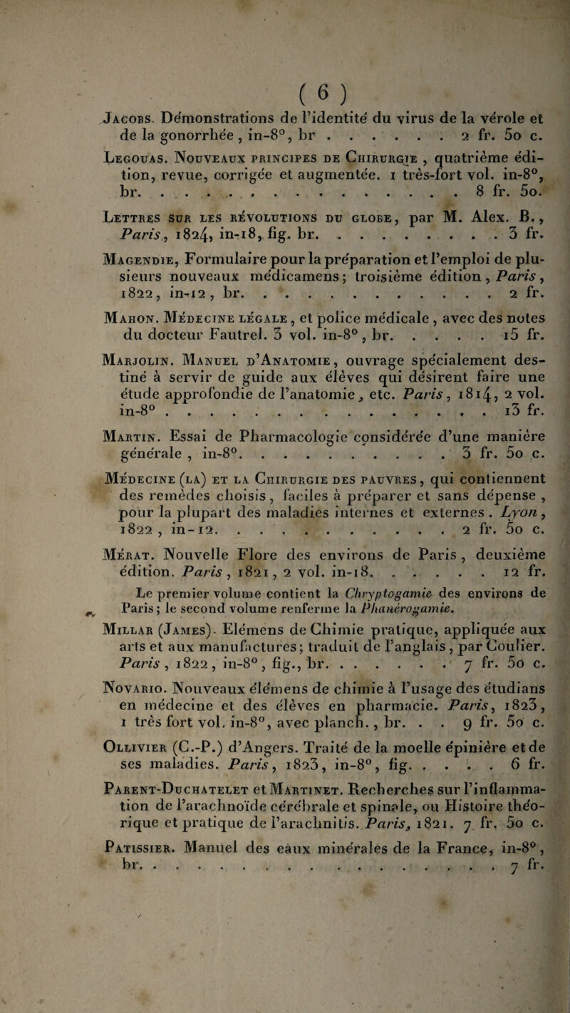 Jacobs. Démonstrations de l’identité du virus de la vérole et de la gonorrhée, in-8°, br.2 fr. 5o c. Legouas. Nouveaux principes de Chirurçie , quatrième édi¬ tion, revue, corrigée et augmentée. 1 très-fort vol. in-8°, br. ..8 fr. 5o. Lettres sur les révolutions du globe, par M. Alex. B., Paris, 1824, in-18, fig. br.. . 3 fr. Magendie, Formulaire pour la préparation et l’emploi de plu¬ sieurs nouveaux médicamens; troisième édition , Paris , 1822, in-12 , br.2 fr. Mahon. Médecine légale , et police médicale , avec des notes du docteur Fautrel. 3 vol. in-8°, br.i5 fr. Marjolin. Manuel d’Anatomie, ouvrage spécialement des¬ tiné à servir de guide aux élèves qui désirent faire une étude approfondie de l’anatomie, etc. Paris, 1814, 2 vol. in-8°.i3 fr. Martin. Essai de Pharmacologie considérée d’une manière générale , in-8°.. 3 fr. 5o c. Médecine (la) et la Chirurgie des pauvres, qui contiennent des remèdes choisis, faciles à préparer et sans dépense , pour la plupart des maladies internes et externes . Lyon , 1822, in-12.2 fr. 5o c. Mérat. Nouvelle Flore des environs de Paris , deuxième édition. Paris , 1821, 2 vol. in-18.12 fr. Le premier volume contient la Chryptogamie des environs de Paris; le second volume renferme la Phanérogamic. Millar (James). Elémens de Chimie pratique, appliquée aux arts et aux manufactures; traduit de l’anglais , par Coulier. Paris , 1822, in-8°, fig., br.7 fr. 5o c. Novario. Nouveaux élémens de chimie à l’usage des étudians en médecine et des élèves en pharmacie. Paris, 1823, 1 très fort vol, in-8°, avec planch. , br. . . 9 fr. 5o c. Ollivier (C.-P.) d’Angers. Traité de la moelle épinière et de ses maladies. Paris, 1823, in-8°, fig. . . . . 6 fr. Parent-Duchatelet et Martinet. Recherches sur l’inflamma¬ tion de l’arachnoïde cérébrale et spinale, ou Histoire théo¬ rique et pratique de i’araclinitis. Paris, 1821. 7 fr. 5o c. Pâtissier. Manuel des eaux minérales de la France, in-8°, br.7 fr.