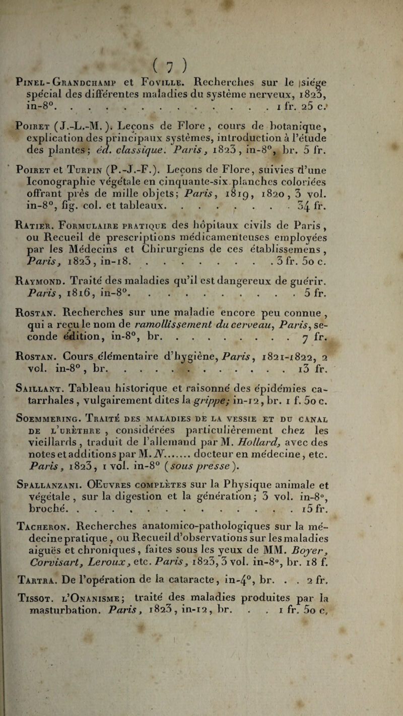 Pinel-Grandciiamp et Foville. Recherches sur le isie'ge spécial des différentes maladies du système nerveux, 1823, in-8°.1 fr. 25 c.* Poiret (J.-L.-M.). Leçons de Flore, cours de botanique, explication des principaux systèmes, introduction à l’étude des plantes; éd. classique. Paris, 1823, in-8°, br. 5 fr. Poiret et Turpin (P.-J.-F.). Leçons de Flore, suivies d’une Iconographie végétale en cinquante-six.planches coloriées offrant près de mille objets; Paris, 181g, 1820, 3 vol. in-8°, lig. col. et tableaux.54 fr. Ratier. Formulaire pratique des hôpitaux civils de Paris , ou Recueil de prescriptions médicamenteuses employées par les Médecins et Chirurgiens de ces établissemens , Paris, 1823, in-18.3 fr. 5o c. Raymond. Traité des maladies qu’il est dangereux de guérir. Paris, 1816, in-8°.5 fr. Rostan. Recherches sur une maladie encore peu connue , qui a recule nom de ramollissement du cerveau, Paris, se¬ conde édition, in-8°, br.7 br* Rostan. Cours élémentaire d’hygiène, Paris, 1821-1822, 2 vol. in-8° , br.i3 fr. Saillant. Tableau historique et raisonné des épidémies ca¬ tarrhales , vulgairement dites la grippe; in-12, br. 1 f. 5o c. SOEMMERING. TrAITE DES MALADIES DE LA VESSIE ET DU CANAL de l’urèthre , considérées particulièrement chez les vieillards, traduit de l’allemand parM. Hollard, avec des notes et additions par M.iV..docteur en médecine, etc. Paris, 1823, 1 vol. in-8° (sous presse). Spallanzàni. OEuvres complètes sur la Physique animale et végétale, sur la digestion et la génération; 3 vol. in-8°, broché.i5fr. Tâcheron. Recherches anatomico-pathologiques sur la mé¬ decine pratique , ou Recueil d’observations sur les maladies aiguës et chroniques, faites sous les yeux de MM. Boyer, Corvisart, Leroux, etc. Paris, 1823, 3 vol. in-8°, br/18 f. Tartra. De l’opération de la cataracte, in-4°> br. . . 2 fr. Tissot. l’Onanisme; traité des maladies produites par la masturbation. Paris, 1823, in-12, br. . , 1 fr, 5o c. 1