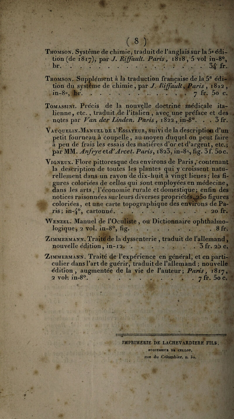 yf ( 8 ) Thomson. Système de chimie, traduit de l’anglais sur la 5e édi¬ tion (de 1817), par J. Rffault. Paris, 1818,5 vol in-8°, br. . . ...54' fr. Thomson. Supplément à la traduction française de la 5e édi¬ tion du système de chimie, par J. Riffault, Paris , 1822 , in-8°, br.. . . . y fr. 5o c, Tomassinï. Précis de la nouvelle doctrine médicale ita¬ lienne, etc. , traduit de l’italien , aveç une préface et des notes par Van der Linden. Paris, 1822, in-8°. . . 3 fr. Vauquelin.Manuel de l’Essayeur, suivi de la description d’un petit fourneau à coupelle, au moyen duquel on peut faire à peu de frais les essais des matières d’or et d’argent, etc.; par MM. Anfrje eld’Arcet. Paris, i823, in-8f>., fig. 3f. 5oc. Vigneüx. Flore pittoresque des environs de Paris,'contenant la description de toutes les plantes qui y croissent natu¬ rellement dans un rayon de dix-huit à vingt lieues; les fi¬ gures coloriées de celles qui sont employées en médecine, dans les arts, l’économie rurale et domestique; enfin des notices raisonnées sur leurs diverses propriétés.,.25o figures coloriées, et une cax'te topographique des environs de Pa¬ ris; in~4°, cartonné.20 fr. Wenzel. Manuel de l’Oculiste , ou Dictionnaire ophthalmo- logique, 2 vol. in-8°, fig.. . . 8 fr. Zimmermann. Traité de la dyssenterie , traduit de l’allemand, nouvelle édition, in-12.3 fr. 26 c. Zimmermann. Traité de l’expérience en général, et en parti¬ culier dans l’art de guérir, traduit de l’allemand ; nouvelle édition, augmentée de la vie de l’auteur; Paris, 1817, 2 voh in-8°... . . 7 fr. 5o c. 1 imprimerie de lachevardiere fils, SUCCESSEr* DS CEI,LOT, >:ue du Colombier, n. 3o.