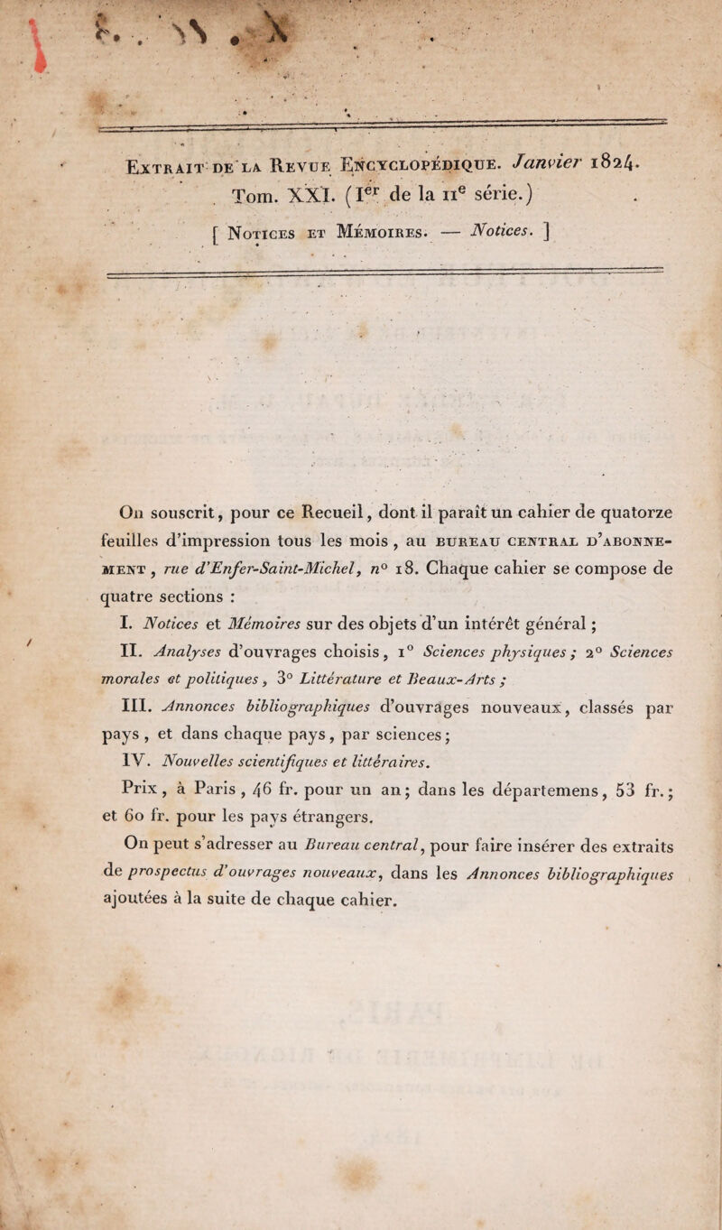 Extrait de la. Revue Encyclopédique. Janvier 1824. Tom. XXI. (Ier de la 11e série.) [ Notices et Mémoires. — Notices. ] On souscrit, pour ce Recueil, dont il paraît un cahier de quatorze feuilles d’impression tous les mois , au bureau central d’abonne¬ ment , rue d’Enfer-Saint-Michel, n° 18. Chaque cahier se compose de quatre sections : I. Notices et Mémoires sur des objets d’un intérêt général ; II. Analyses d’ouvrages choisis, i° Sciences physiques ; 20 Sciences morales et politiques, 3° Littérature et Beaux- Aj'ts ; III. Annonces bibliographiques d’ouvrages nouveaux, classés par pays , et dans chaque pays, par sciences ; IV. Nouvelles scientifques et littéraires. Prix, à Paris , 46 fr. pour un an; dans les départ emens, 53 fr. ; et 6o fr. pour les pays étrangers. On peut s’adresser au Bureau central, pour faire insérer des extraits de prospectus d ouvrages nouveaux, dans les Annonces bibliographiques ajoutées à la suite de chaque cahier.