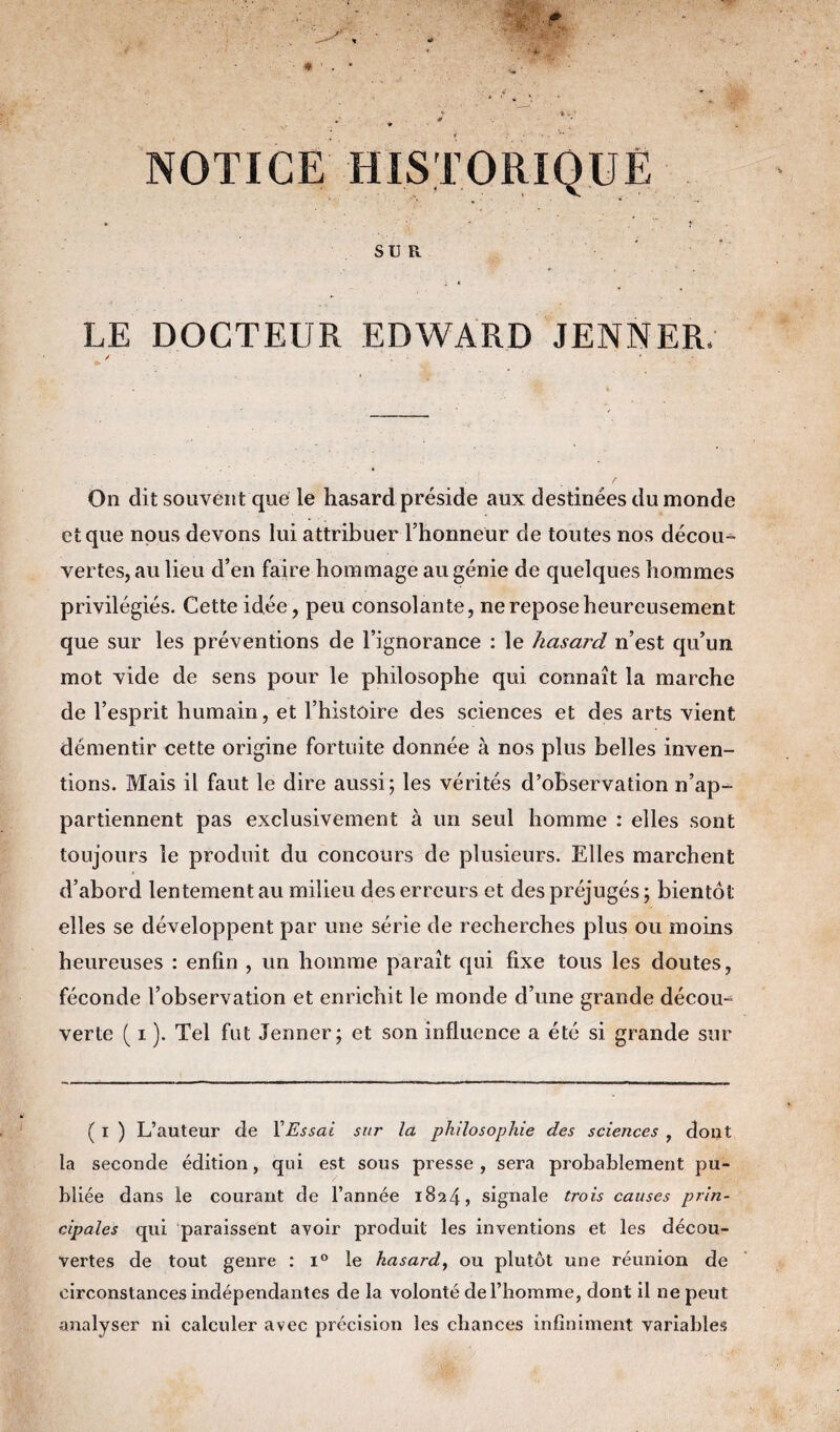 NOTICE HISTORIQUE * * ' * SU R LE DOCTEUR EDWARD JENNER. / ; # • - On dit souvent que le hasard préside aux destinées du monde et que nous devons lui attribuer l’honneur de toutes nos décou¬ vertes, au lieu d’en faire hommage au génie de quelques hommes privilégiés. Cette idée, peu consolante, ne repose heureusement que sur les préventions de l’ignorance : le hascn'd n’est qu’un mot vide de sens pour le philosophe qui connaît la marche de l’esprit humain, et l’histoire des sciences et des arts vient démentir cette origine fortuite donnée à nos plus belles inven¬ tions. Mais il faut le dire aussi; les vérités d’observation n’ap¬ partiennent pas exclusivement à un seul homme : elles sont toujours le produit du concours de plusieurs. Elles marchent d’abord lentement au milieu des erreurs et des préjugés ; bientôt elles se développent par une série de recherches plus ou moins heureuses : enfin , un homme paraît qui fixe tous les doutes, féconde l’observation et enrichit le monde d’une grande décou¬ verte ( i ). Tel fut Jenner; et son influence a été si grande sur ( i ) L’auteur de XEssai sur la philosophie des sciences , dont la seconde édition, qui est sous presse, sera probablement pu¬ bliée dans le courant de l’année 1824 •> signale trois causes prin¬ cipales qui paraissent avoir produit les inventions et les décou¬ vertes de tout genre : i° le hasard, ou plutôt une réunion de circonstances indépendantes de la volonté de l’homme, dont il 11e peut analyser ni calculer avec précision les chances infiniment variables