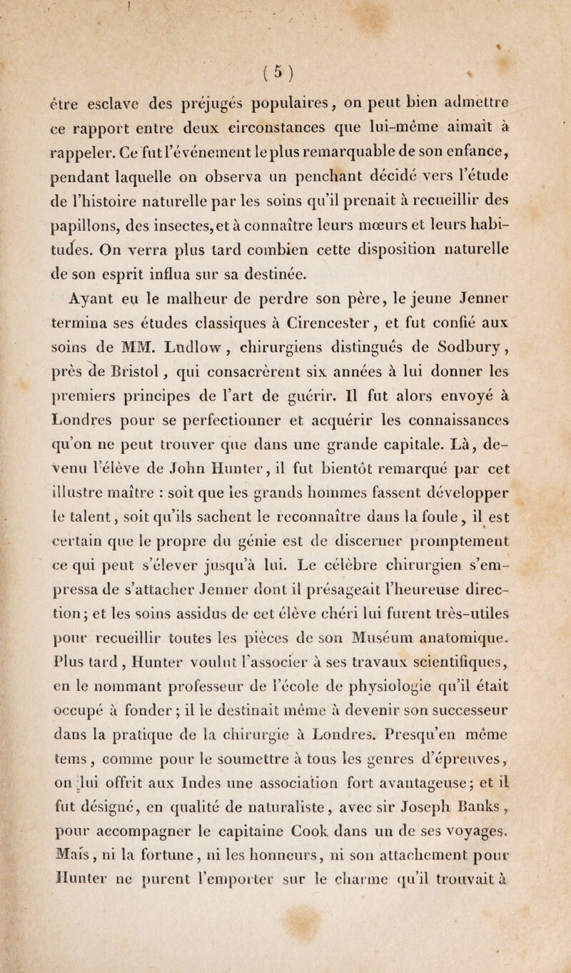 être esclave des préjugés populaires, on peut bien admettre ce rapport entre deux circonstances que lui-même aimait à rappeler. Ce fut l’événement le plus remarquable de son enfance, pendant laquelle on observa un penchant décidé vers l’étude de l’histoire naturelle par les soins qu’il prenait à recueillir des papillons, des insectes, et à connaître leurs mœurs et leurs habi¬ tudes. On verra plus tard combien cette disposition naturelle de son esprit influa sur sa destinée. Ayant eu le malheur de perdre son père, le jeune Jenner termina ses études classiques à Cirencester, et fut confié aux soins de MM. Ludlow , chirurgiens distingués de Sodbury, près de Bristol, qui consacrèrent six années à lui donner les premiers principes de l’art de guérir. Il fut alors envoyé à Londres pour se perfectionner et acquérir les connaissances qu’on ne peut trouver que dans une grande capitale. Là, de¬ venu l’élève de John Hunter, il fut bientôt remarqué par cet illustre maître : soit que les grands hommes fassent développer le talent, soit qu’ils sachent le reconnaître dans la foule, il est certain que le propre du génie est de discerner promptement ce qui peut s’élever jusqu’à lui. Le célèbre chirurgien s’em¬ pressa de s’attacher Jenner dont il présageait l’heureuse direc¬ tion; et les soins assidus de cet élève chéri lui furent très-utiles pour recueillir toutes les pièces de son Muséum anatomique. Plus tard , Hunter voulut l’associer à ses travaux scientifiques, en le nommant professeur de l’école de physiologie qu’il était occupé à fonder; il le destinait meme à devenir son successeur dans la pratique de la chirurgie à Londres. Presqu’en même teins, comme pour le soumettre à tous les genres d’épreuves, on -lui offrit aux Indes une association fort avantageuse; et il fut désigné, en qualité de naturaliste, avec sir Joseph Banks, pour accompagner le capitaine Cook dans un de ses voyages. Mais, ni la fortune, ni les honneurs, ni son attachement pour Hunter ne purent l’emporter sur le charme qu’il trouvait à