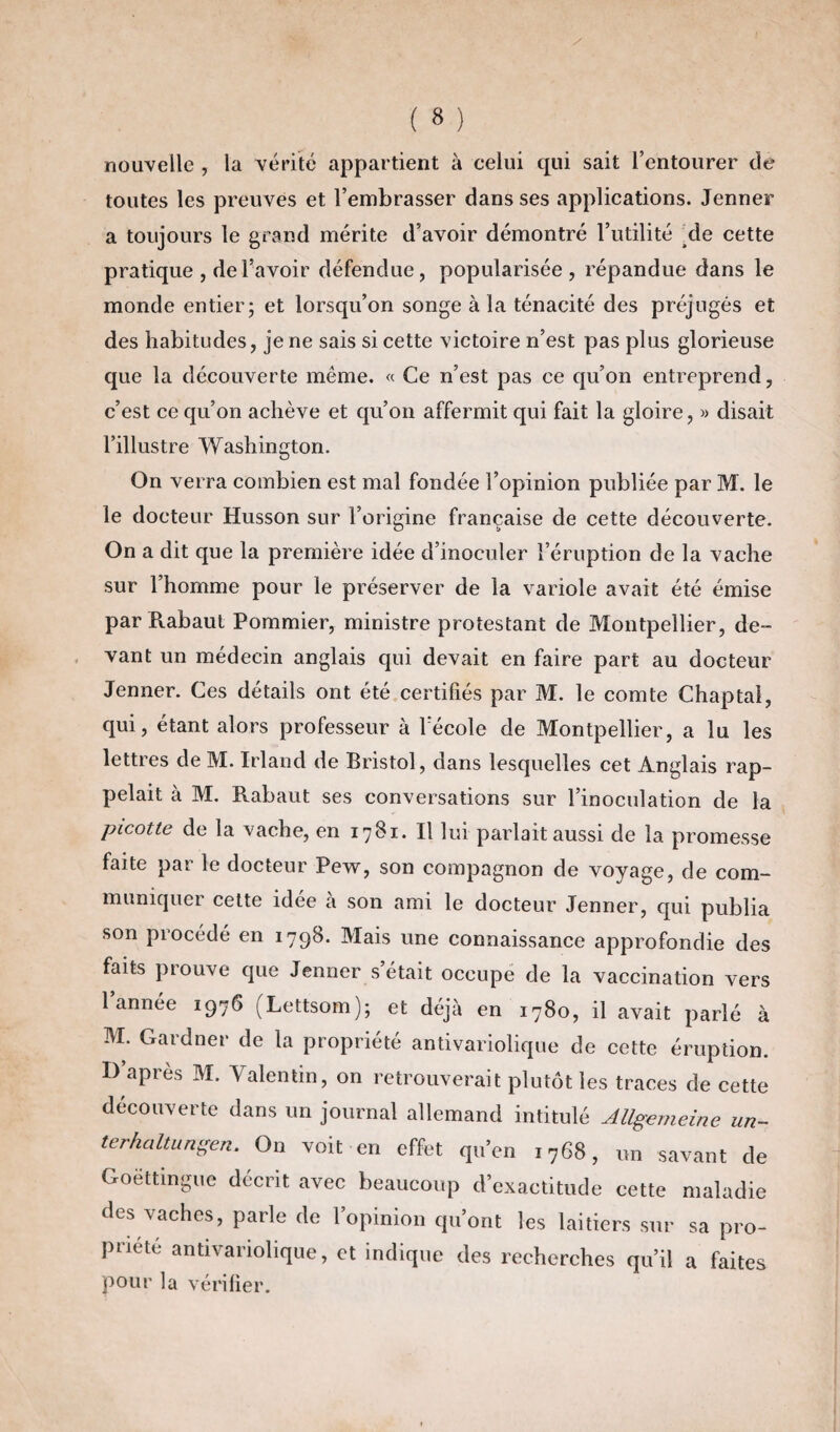 nouvelle , la vérité appartient à celui qui sait l’entourer de toutes les preuves et l’embrasser dans ses applications. Jenner a toujours le grand mérite d’avoir démontré l’utilité Me cette pratique , de l’avoir défendue, popularisée, répandue dans le monde entier; et lorsqu’on songe à la ténacité des préjugés et des habitudes, je ne sais si cette victoire n’est pas plus glorieuse que la découverte même. « Ce n’est pas ce qu’on entreprend, c’est ce qu’on achève et qu’on affermit qui fait la gloire, « disait l’illustre Washington. On verra combien est mal fondée l’opinion publiée par M. le le docteur Husson sur l’origine française de cette découverte. On a dit que la première idée d’inoculer l’éruption de la vache sur l’homme pour le préserver de la variole avait été émise par Rabaut Pommier, ministre protestant de Montpellier, de¬ vant un médecin anglais qui devait en faire part au docteur Jenner. Ces détails ont été certifiés par M. le comte Chaptal, qui, étant alors professeur à Vécole de Montpellier, a lu les lettres de M. Irland de Bristol, dans lesquelles cet Anglais rap¬ pelait à M. Rabaut ses conversations sur l’inoculation de la picotte de la vache, en 1781. Il lui parlait aussi de la promesse faite par le docteur Pew, son compagnon de voyage, de com- muniquci cette idee a son ami le docteur Jenner, qui publia son procédé en 1798. Mais une connaissance approfondie des faits prouve que Jenner s’était occupe de la vaccination vers l’année 1976 (Lettsom); et déjà en 1780, il avait parlé à M. Gard net* de la propriété antivariolique de cette éruption. I) après M. Valentin, on retrouverait plutôt les traces de cette découverte dans un journal allemand intitulé Allgemeine un- terhciltungen. On voit en effet qu’en 1768, un savant de Goëttingue décrit avec beaucoup d’exactitude cette maladie des vaches, parle de l’opinion qu’ont les laitiers sur sa pro¬ priété antivariolique, et indique des recherches qu’il a faites pour la vérifier.