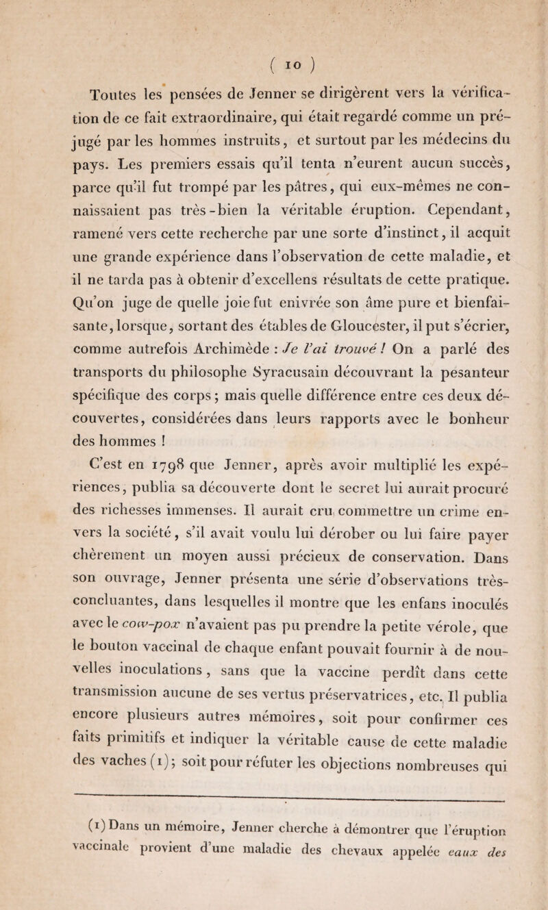 Toutes les pensées de Jenner se dirigèrent vers la vérifica¬ tion de ce fait extraordinaire, qui était regardé comme un pré¬ jugé par les hommes instruits, et surtout par les médecins du pays. Les premiers essais qu’il tenta n’eurent aucun succès, parce qu’il fut trompé par les pâtres, qui eux-mêmes ne con¬ naissaient pas très-bien la véritable éruption. Cependant, ramené vers cette recherche par une sorte d’instinct, il acquit une grande expérience dans l’observation de cette maladie, et il ne tarda pas à obtenir d’excellens résultats de cette pratique. Qu’on juge de quelle joie fut enivrée son âme pure et bienfai¬ sante, lorsque, sortant des étables de Gloucester, il put s’écrier, comme autrefois Archimède '.Je l’ai trouvé l On a parlé des transports du philosophe Syracusain découvrant la pesanteur spécifique des corps ; mais quelle différence entre ces deux dé¬ couvertes, considérées dans leurs rapports avec le bonheur des hommes ! C’est en 1798 que Jenner, après avoir multiplié les expé¬ riences, publia sa découverte dont le secret lui aurait procuré des richesses immenses. Il aurait cru, commettre un crime en¬ vers la société, s’il avait voulu lui dérober ou lui faire payer chèrement un moyen aussi précieux de conservation. Dans son ouvrage, Jenner présenta une série d’observations très- concluantes, dans lesquelles il montre que les enfans inoculés avec le cow-pox n’avaient pas pu prendre la petite vérole, que le bouton vaccinal de chaque enfant pouvait fournir à de nou¬ velles inoculations, sans que la vaccine perdît dans cette transmission aucune de ses vertus préservatrices, etc. Il publia encore plusieurs autres mémoires, soit pour confirmer ces faits primitifs et indiquer la véritable cause de cette maladie des vaches (1) ; soit pour réfuter les objections nombreuses qui (i)Dans un mémoire, Jenner cherche à démontrer que l’éruption vaccinale provient d’une maladie des chevaux appelée eaux des