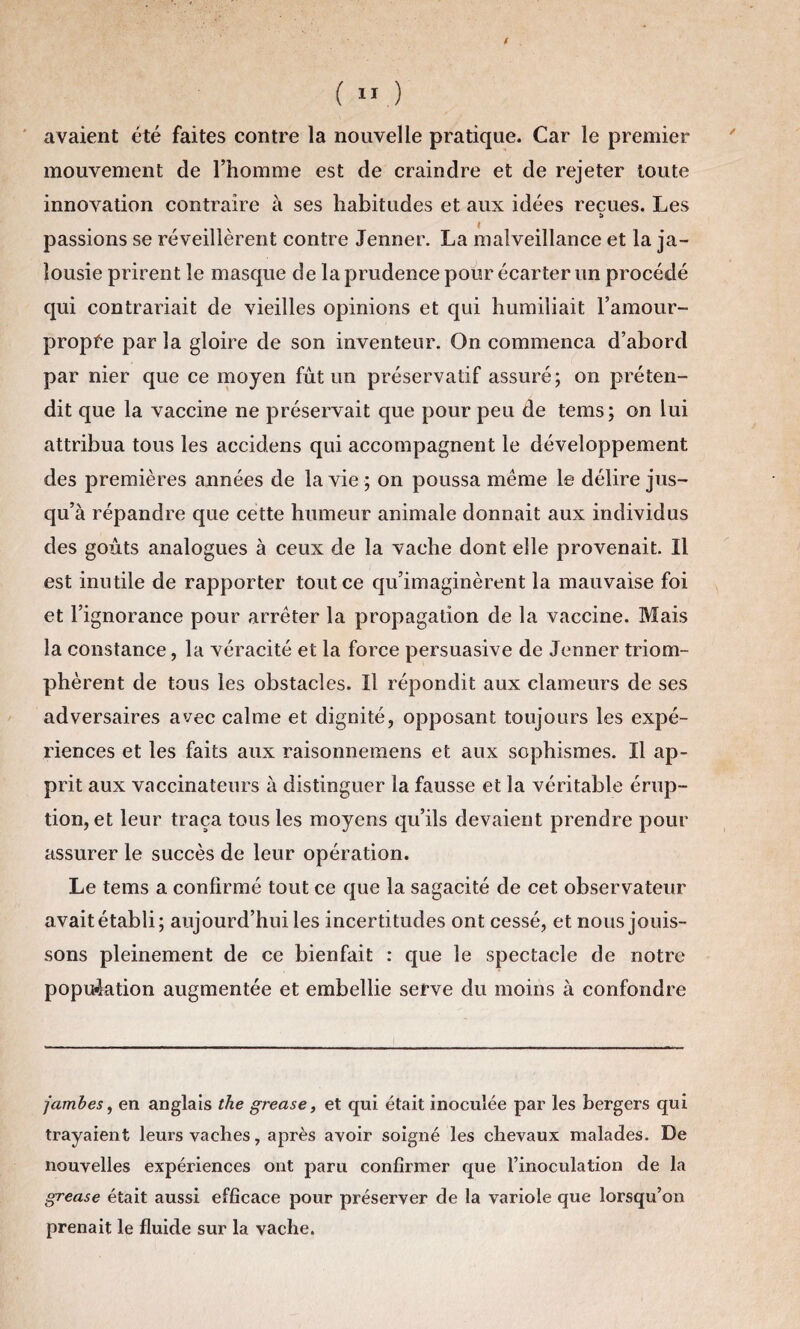 ( ( 11 ) avaient été faites contre la nouvelle pratique. Car le premier mouvement de l’homme est de craindre et de rejeter toute innovation contraire à ses habitudes et aux idées reçues. Les passions se réveillèrent contre Jenner. La malveillance et la ja¬ lousie prirent le masque de la prudence pour écarter un procédé qui contrariait de vieilles opinions et qui humiliait l’amour- propfe par la gloire de son inventeur. On commença d’abord par nier que ce moyen fût un préservatif assuré; on préten¬ dit que la vaccine ne préservait que pour peu de tems; on lui attribua tous les accidens qui accompagnent le développement des premières années de la vie ; on poussa même le délire jus¬ qu’à répandre que cette humeur animale donnait aux individus des goûts analogues à ceux de la vache dont elle provenait. Il est inutile de rapporter tout ce qu’imaginèrent la mauvaise foi et l’ignorance pour arrêter la propagation de la vaccine. Mais la constance, la véracité et la force persuasive de Jenner triom¬ phèrent de tous les obstacles. Il répondit aux clameurs de ses adversaires avec calme et dignité, opposant toujours les expé¬ riences et les faits aux raisonneinens et aux sophismes. Il ap¬ prit aux vaccinateurs à distinguer la fausse et la véritable érup¬ tion, et leur traça tous les moyens qu’ils devaient prendre pour assurer le succès de leur opération. Le tems a confirmé tout ce que la sagacité de cet observateur avait établi; aujourd’hui les incertitudes ont cessé, et nous jouis¬ sons pleinement de ce bienfait : que le spectacle de notre population augmentée et embellie serve du moins à confondre jambes, en anglais the grease, et qui était inoculée par les bergers qui trayaient leurs vaches, après avoir soigné les chevaux malades. De nouvelles expériences ont paru confirmer que l’inoculation de la grease était aussi efficace pour préserver de la variole que lorsqu’on prenait le fluide sur la vache.