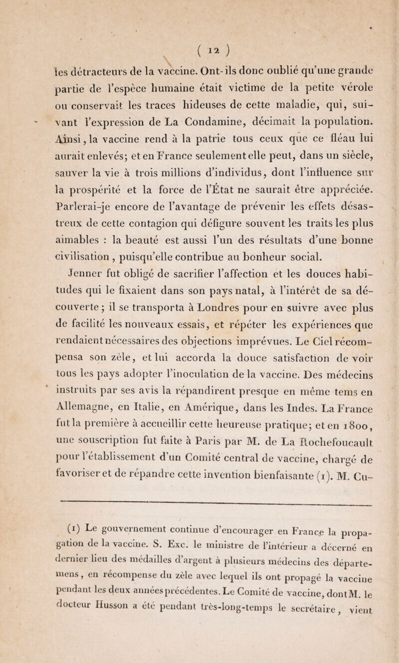 les détracteurs de la vaccine. Ont-ils donc oublié quune grande partie de l’espèce humaine était victime de la petite vérole ou conservait les traces hideuses de cette maladie, qui, sui¬ vant l’expression de La Condamine, décimait la population. Ainsi, la vaccine rend à la patrie tous ceux que ce fléau lui aurait enlevés; et en France seulement elle peut, dans un siècle, sauver la vie à trois millions d’individus, dont l’influence sur la prospérité et la force de l’État ne saurait être appréciée. Parlerai-je encore de l’avantage de prévenir les effets désas¬ treux de cette contagion qui défigure souvent les traits les plus aimables : la beauté est aussi l’un des résultats d’une bonne civilisation, puisqu’elle contribue au bonheur social. Jenner fut obligé de sacrifier l’affection et les douces habi¬ tudes qui le fixaient dans son pays natal, à l’intérêt de sa dé¬ couverte; il se transporta à Londres pour en suivre avec plus de facilité les nouveaux essais, et répéter les expériences que rendaient nécessaires des objections imprévues. Le Ciel récom¬ pensa son zèle, et lui accorda la douce satisfaction devoir tous les pays adopter l’inoculation de la vaccine. Des médecins instruits par ses avis la répandirent presque en même tems en Allemagne, en Italie, en Amérique, dans les Indes. La France fut la première à accueillir cette heureuse pratique; et en 1800, une souscription fut faite à Paris par M. de La Rochefoucault pour 1 établissement d’un Comité central de vaccine, chargé de favoriser et de répandre cette invention bienfaisante (1). M. Cu- (1) Le gouvernement continue d’encourager en France la propa¬ gation de la vaccine. S. Exc. le ministre de l’intérieur a décerné en dernier lieu des médailles d’argent à plusieurs médecins des départe- mens, en récompense du zèle avec lequel ils ont propagé la vaccine pendant les deux années précédentes. Le Comité de vaccine, dontM. le docteur Husson a été pendant très-long-temps le secrétaire, vient