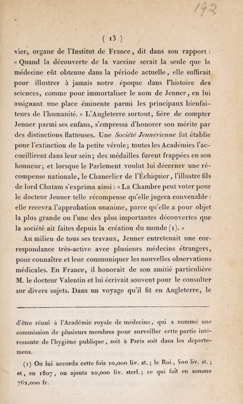 vier, organe de l’Institut de France, dit dans son rapport: « Quand la découverte de la vaccine serait la seule que la médecine eut obtenue dans la période actuelle, elle suffirait pour illustrer à jamais notre époque dans Fhistoire des sciences, comme pour immortaliser le nom de Jenner, en lui assignant une place éminente parmi les principaux bienfai¬ teurs de l’humanité.» L’Angleterre surtout, fière de compter Jenner parmi ses enfans, s’empressa d’honorer son mérite par des distinctions flatteuses. Une Société Jennérienne fut établie pour l’extinction de la petite vérole; toutes les Académies l’ac¬ cueillirent dans leur sein; des médailles furent frappées en son honneur; et lorsque le Parlement voulut lui décerner une ré¬ compense nationale, le Chancelier de l’Échiquier, l’illustre fils de lord Chatam s’exprima ainsi : « La Chambre peut voter pour le docteur Jenner telle récompense qu’elle jugera convenable : elle recevra l’approbation unanime, parce quelle a pour objet la plus grande ou l’une des plus importantes découvertes que la société ait faites depuis la création du monde (i). » Au milieu de tous ses travaux, Jenner entretenait une cor¬ respondance très-active avec plusieurs médecins étrangers, pour connaître et leur communiquer les nouvelles observations médicales. En France, il honorait de son amitié particulière M. le docteur Valentin et lui écrivait souvent pour le consulter sur divers sujets. Dans un voyage qu’il fit en Angleterre, le d’être réuni à l’Académie royale de médecine, qui a nommé une commission de plusieurs membres pour surveiller cette partie inté¬ ressante de l’hygiène publique , soit à Paris soit dans les départe- mens. (i) On lui accorda cette fois 10,000 liv. st. ; le Roi, 5oo liv. st. ; et, en 1807, on ajouta 20,000 liv. sterl.; ce qui fait en somme 762,000 fr.