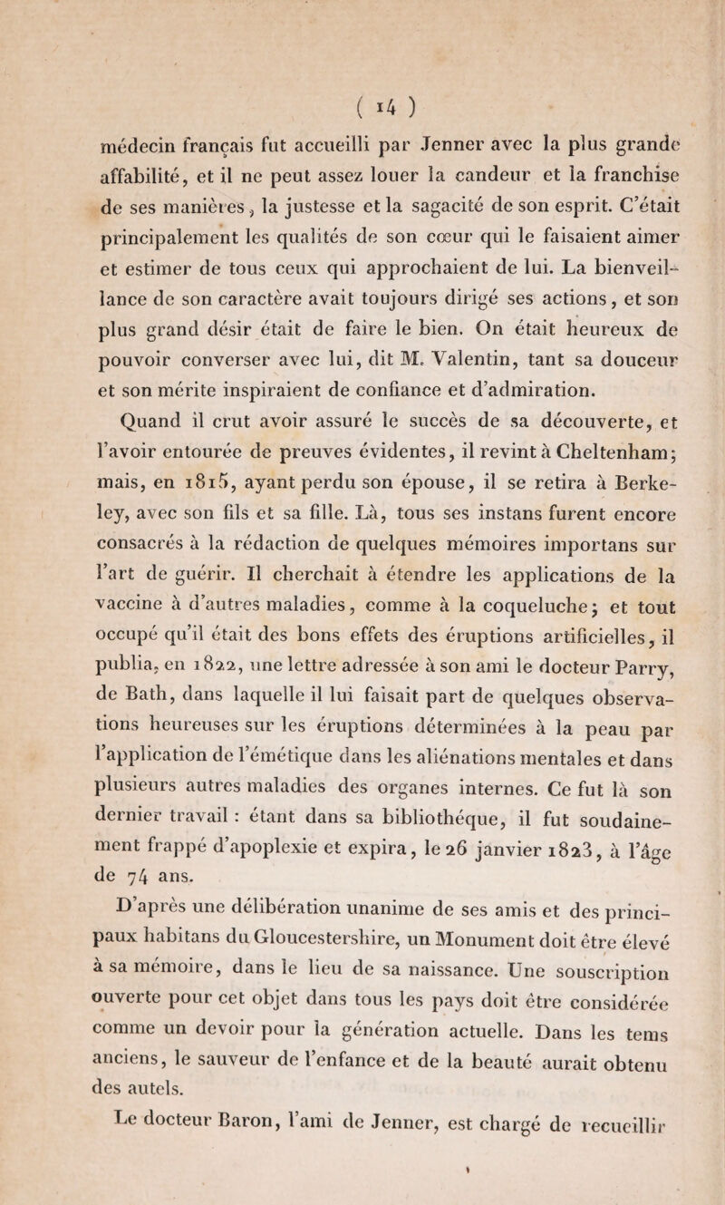 ( *4 ) médecin français fut accueilli par Jenner avec la plus grande affabilité, et il ne peut assez louer la candeur et la franchise de ses manières, la justesse et la sagacité de son esprit. C’était principalement les qualités de son cœur qui le faisaient aimer et estimer de tous ceux qui approchaient de lui. La bienveil¬ lance de son caractère avait toujours dirigé ses actions, et son plus grand désir était de faire le bien. On était heureux de pouvoir converser avec lui, dit M. Valentin, tant sa douceur et son mérite inspiraient de confiance et d’admiration. Quand il crut avoir assuré le succès de sa découverte, et l’avoir entourée de preuves évidentes, il revint à Cheltenham; mais, en i8i5, ayant perdu son épouse, il se retira à Berke¬ ley, avec son fils et sa fille. Là, tous ses instans furent encore consacrés à la rédaction de quelques mémoires importans sur l’art de guérir. Il cherchait à étendre les applications de la vaccine à d’autres maladies, comme à la coqueluche j et tout occupé qu’il était des bons effets des éruptions artificielles, il publia, en 182,2, une lettre adressée à son ami le docteur Parry, de Bath, dans laquelle il lui faisait part de quelques observa¬ tions heureuses sur les éruptions déterminées à la peau par 1 application de l’émétique dans les aliénations mentales et dans plusieurs autres maladies des organes internes. Ce fut là son dernier travail : étant dans sa bibliothèque, il fut soudaine¬ ment frappé d’apoplexie et expira, le 26 janvier 1823, à lage de 74 ans. D’après une délibération unanime de ses amis et des princi¬ paux habitans du Gloucestershire, un Monument doit être élevé à sa mémoire, dans le lieu de sa naissance. Une souscription ouverte pour cet objet dans tous les pays doit être considérée comme un devoir pour la génération actuelle. Dans les tems anciens, le sauveur de l’enfance et de la beauté aurait obtenu des autels. Le docteur Baron, l’ami de Jenner, est chargé de recueillir