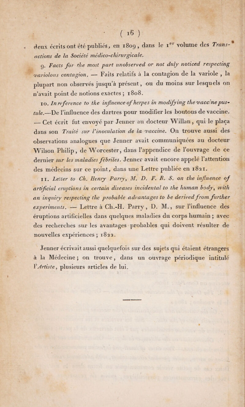 . deux écrits ont été publiés, en 1809, dans le Ier volume des Trans-* actions de la Société médico-chirurgicale. g. Facts for die most part unobserved or not duly noticed respecting 'variolous contagion. — Faits relatifs à la contagion de la variole , la plupart non observés jusqu’à présent, ou du moins sur lesquels on n’avait point de notions exactes ; 1808. 10. Inreference to the influence of herp es in mo dify in g the'vaccine pus¬ tule.—De l’influence des dartres pour modifier les boutons de vaccine. .— Cet écrit fut envoyé par Jenner au docteur Willan, qui le plaça dans son Traité sur l’inoculation de la vaccine. On trouve aussi des observations analogues que Jenner avait communiquées au docteur Wilson Philip, de Worcester, dans l’appendice de l’ouvrage de ce dernier sur les maladies fébriles. Jenner avait encore appelé l’attention des médecins sur ce point, dans une Lettre publiée en 1821. 11. Letter to Ch. Henry Parry, M. D. F. R. S. on the influence of artiflcial éruptions in certain diseases incidental to the hurnan body, with an inquiry respecting the probable advantages to be derived from further experiments. — Lettre à Ch.-H. Parry, D. M., sur l’influence des éruptions artificielles dans quelques maladies du corps humain ; avec des recherches sur les avantages probables qui doivent résulter de nouvelles expériences; 1822. Jenner écrivait aussi quelquefois sur des sujets qui étaient étrangers à la Médecine ; on trouve, dans un ouvrage périodique intitulé Y Artiste, plusieurs articles de lui.