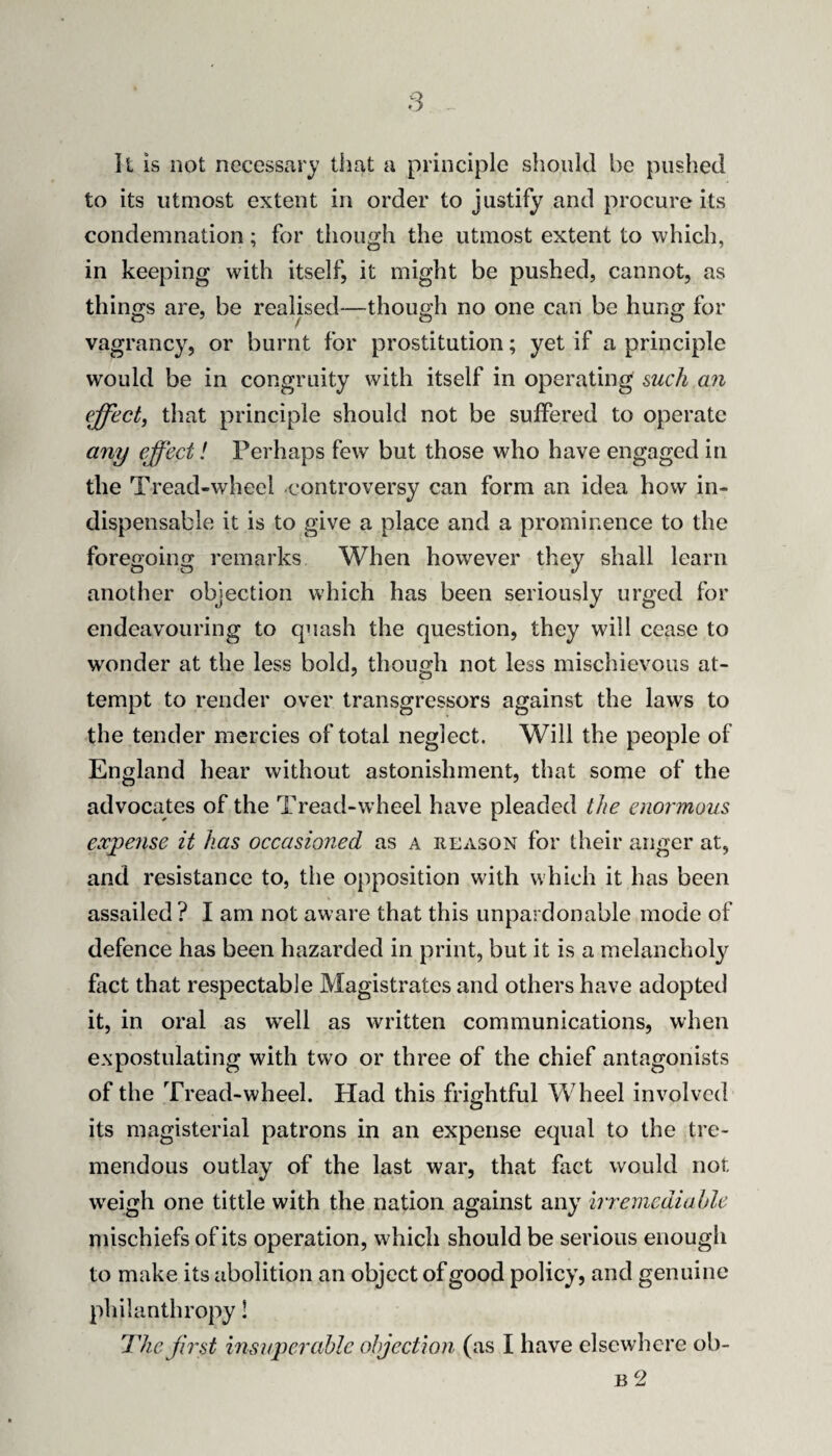 11 is not necessary that a principle should be pushed to its utmost extent in order to justify and procure its condemnation; for though the utmost extent to which, in keeping with itself^ it might be pushed, cannot, as thinofs are, be realised—though no one can be hung for vagrancy, or burnt for prostitution; yet if a principle would be in congruity with itself in operating mch an effect, that principle should not be suffered to operate any effect! Perhaps few but those who have engaged in the Tread-wheel controversy can form an idea how in¬ dispensable it is to give a place and a prominence to the foregoing remarks When however they shall learn another objection which has been seriously urged for endeavouring to quash the question, they will cease to wonder at the less bold, though not less mischievous at¬ tempt to render over transgressors against the laws to the tender mercies of total neglect. Will the people of England hear without astonishment, that some of the advocates of the Tread-wheel have pleaded the enormous exjpeyise it has occasioned as a reason for their anger at, and resistance to, the opposition with which it has been assailed ? I am not aware that this unpardonable mode of defence has been hazarded in print, but it is a melancholy fact that respectable Magistrates and others have adopted it, in oral as well as written communications, when expostulating with two or three of the chief antagonists of the Tread-wheel. Had this frightful Wheel involved its magisterial patrons in an expense equal to the tre¬ mendous outlay of the last war, that fact would not weigh one tittle with the nation against any irremcdiahle mischiefs of its operation, which should be serious enough to make its abolition an object of good policy, and genuine philanthropy!