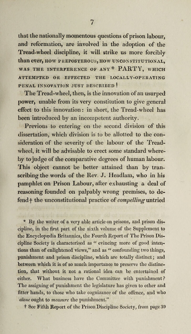 that the nationally momentous questions of prison labour, and reformation, are involved in the adoption of the Tread-wheel discipline, it will strike us more forcibly than ever, how preposterous,how unconstitutional, WAS THE INTERFERENCE OF ANY* PARTY, WHICH ATTEMPTED OR EFFECTED THE LOCALLY-OPERATING PENAL INNOVATION JUST DESCRIBED ! The Tread“wheel, then, is the innovation of an usurped power, unable from its very constitution to give general effect to this innovation: in short, the Tread-wheel has been introduced by an incompetent authority. Previous to entering on the second division of this dissertation, which division is to be allotted to the con¬ sideration of the severity of the labour of the Tread- wheel, it will be advisable to erect some standard where¬ by to judge of the comparative degrees of human labour. This object cannot be better attained than by tran¬ scribing the words of the Rev. J, Headlam, who in his pamphlet on Prison Labour, after exhausting a deal of reasoning founded on palpably wrong premises, to de¬ fend f the unconstitutional practice of compelling \mivied * By the writer of a very able article on prisons, and prison dis¬ cipline, in the first part of the sixth volume of the Supplement to the Encyclopaedia Britannica, the Fourth Report of The Prison Dis¬ cipline Society is characterised as evincing more of good inten¬ tions than of enlightened views,” and as confounding two things, punishment and prison discipline, which are totally distinct; and between which it is of so much importance to preserve the distinc¬ tion, that without it not a rational idea can be entertained of either. What business have the Committee with punishment? The assigning of punishment the legislature has given to other and fitter hands, to those who take cognizance of the offence, and who alone ought to measure the punishment.” t See Fifth Report of the Prison Discipline Society, from page 39