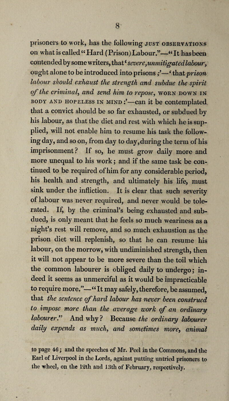 prisoners to work, has the following just observationj^ on w'hat is called “Hard (Prison) Labour.”—“It has been contended by some writers, that ‘ severe ^ unmitigated labour, ought alone to be introduced into prisons‘ that prison labour should exhaust the strength and subdue the spirit of the criminal, and send him to repose, worn down in BODY AND HOPELESS IN MIND—Can it be contemplated that a convict should be so far exhausted, or subdued by his labour, as that the diet and rest with which he is sup¬ plied, will not enable him to resume his task the follow¬ ing day, and so on, from day to day, during the term of his imprisonment? If so, he must grow daily more and more unequal to his work; and if the same task be con¬ tinued to be required of him for any considerable period, his health and strength, and ultimately his life, must sink under the infliction. It is clear that such severity of labour was never required, and never would be tole¬ rated. If, by the criminal’s being exhausted and sub¬ dued, is only meant that he feels so much weariness as a night’s rest will remove, and so much exhaustion as the prison diet will replenish, so that he can resume his labour, on the morrow, with undiminished strength, then it will not appear to be more severe than the toil which the common labourer is obliged daily to undergo; in¬ deed it seems as unmerciful as it would be impracticable to require more.”—“It may safely, therefore, be assumed, that the sentence of hard labour has never been construed to impose more than the average work qf an ordinary labourer.'^ And why ? Because the ordinary labourer daily expends as much, and sometimes more, animal to page 46; and the speeches of Mr. Peel in the Commons, and the Earl of Liverpool in the Lords, against putting untried prisoners to the wheel, on the I2th and 13th of February, respectively.