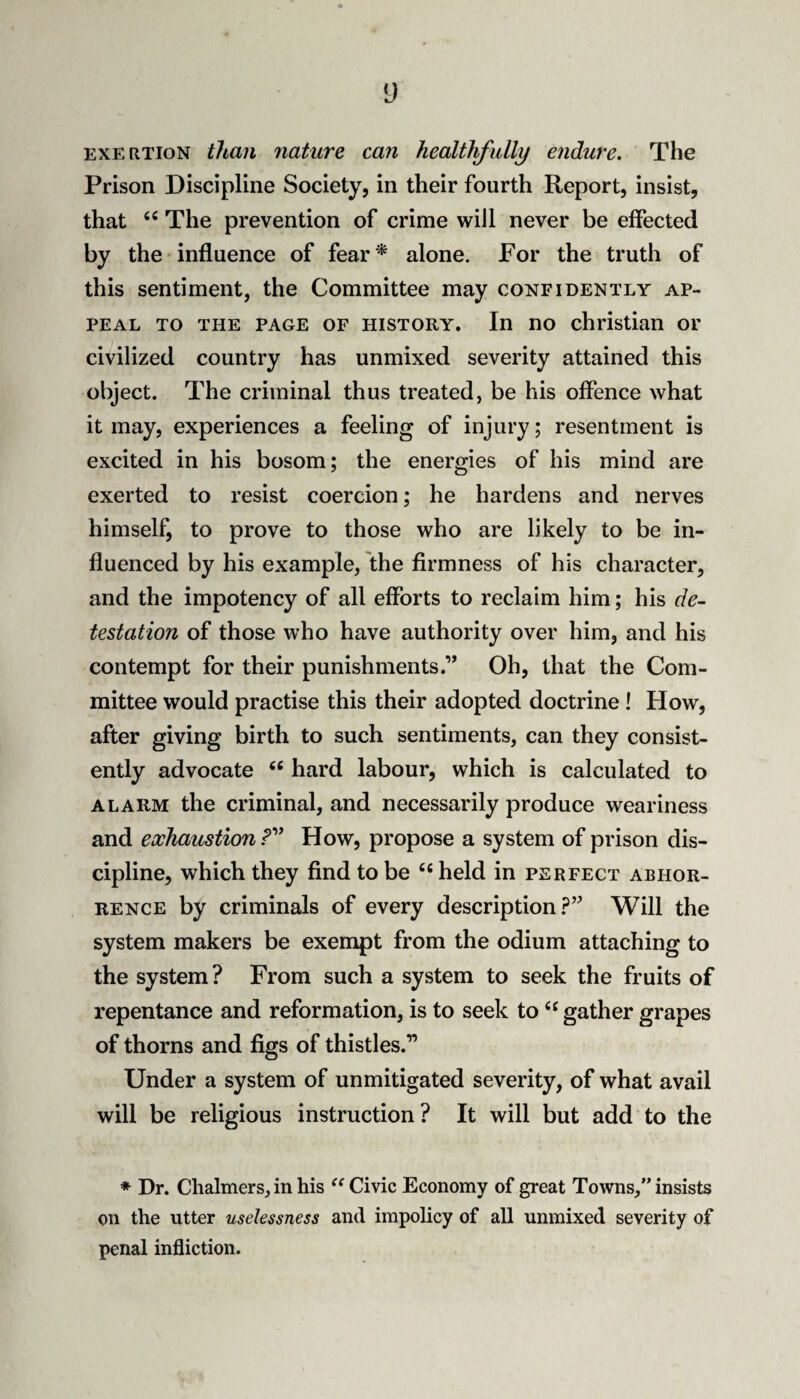 EXERTION than nature can healthfully endure. The Prison Discipline Society, in their fourth Report, insist, that The prevention of crime will never be effected by the influence of fear* alone. For the truth of this sentiment, the Committee may confidently ap¬ peal TO THE PAGE OF HISTORY. In no Christian or civilized country has unmixed severity attained this object. The criminal thus treated, be his offence what it may, experiences a feeling of injury; resentment is excited in his bosom; the energies of his mind are exerted to resist coercion; he hardens and nerves himself, to prove to those who are likely to be in¬ fluenced by his example, the firmness of his character, and the impotency of all efforts to reclaim him; his de¬ testation of those who have authority over him, and his contempt for their punishments.” Oh, that the Com¬ mittee would practise this their adopted doctrine! How, after giving birth to such sentiments, can they consist¬ ently advocate ‘‘ hard labour, which is calculated to ALARM the criminal, and necessarily produce weariness and exhaustion How, propose a system of prison dis¬ cipline, which they find to be ‘‘ held in perfect abhor¬ rence by criminals of every descriptionWill the system makers be exempt from the odium attaching to the system? From such a system to seek the fruits of repentance and reformation, is to seek to gather grapes of thorns and figs of thistles.” Under a system of unmitigated severity, of what avail will be religious instruction? It will but add to the * Dr. Chalmers, in his Civic Economy of great Towns, insists on the utter uselessness and impolicy of all unmixed severity of penal infliction.