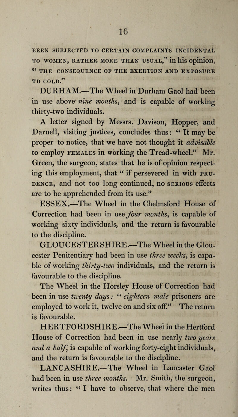 5^EEN SUBJECTED TO CERTAIN COMPLAINTS INCIDENTAL TO WOMEN, RATHER MORE THAN USUAL,” in llis Opinioil, THE CONSEOUENCE OF THE EXERTION AND EXPOSURE TO COLD.” DURHAM.—The Wheel in Durham Gaol had been in use above* nhie months^ and is capable of working thirty-two individuals. A letter signed by Messrs. Davison, Hopper, and Darnell, visiting justices, concludes thus: It may be proper to notice, that we have not thought it advisable to employ females in working the Tread-wheel.” Mr. Green, the surgeon, states that he is of opinion respect¬ ing this employment, that if persevered in with pru¬ dence, and not too long continued, no serious effects are to be apprehended from its use.” ESSEX.—The Wheel in the Chelmsford House of Correction had been in use Jhur months^ is capable of working sixty individuals, and the return is favourable to the discipline. GLOUCESTERSHIRE.—The Wheel in the Glou¬ cester Penitentiary had been in use three weehs^ is capa¬ ble of working thirty-two individuals, and the return is favourable to the discipline. The Wheel in the Horsley House of Correction had been in use twenty days: ‘‘ eighteen male prisoners are employed to work it, twelve on and six off.” The return is favourable. HERTFORDSHIRE.—The Wheel in the Hertford House of Correction had been in use nearly two years and a half, is capable of working forty-eight individuals, and the return is favourable to the discipline. LANCASHIRE.—The Wheel in Lancaster Gaol had been in use three months. Mr. Smith, the surgeon, writes thus: I have to observe, that where the men