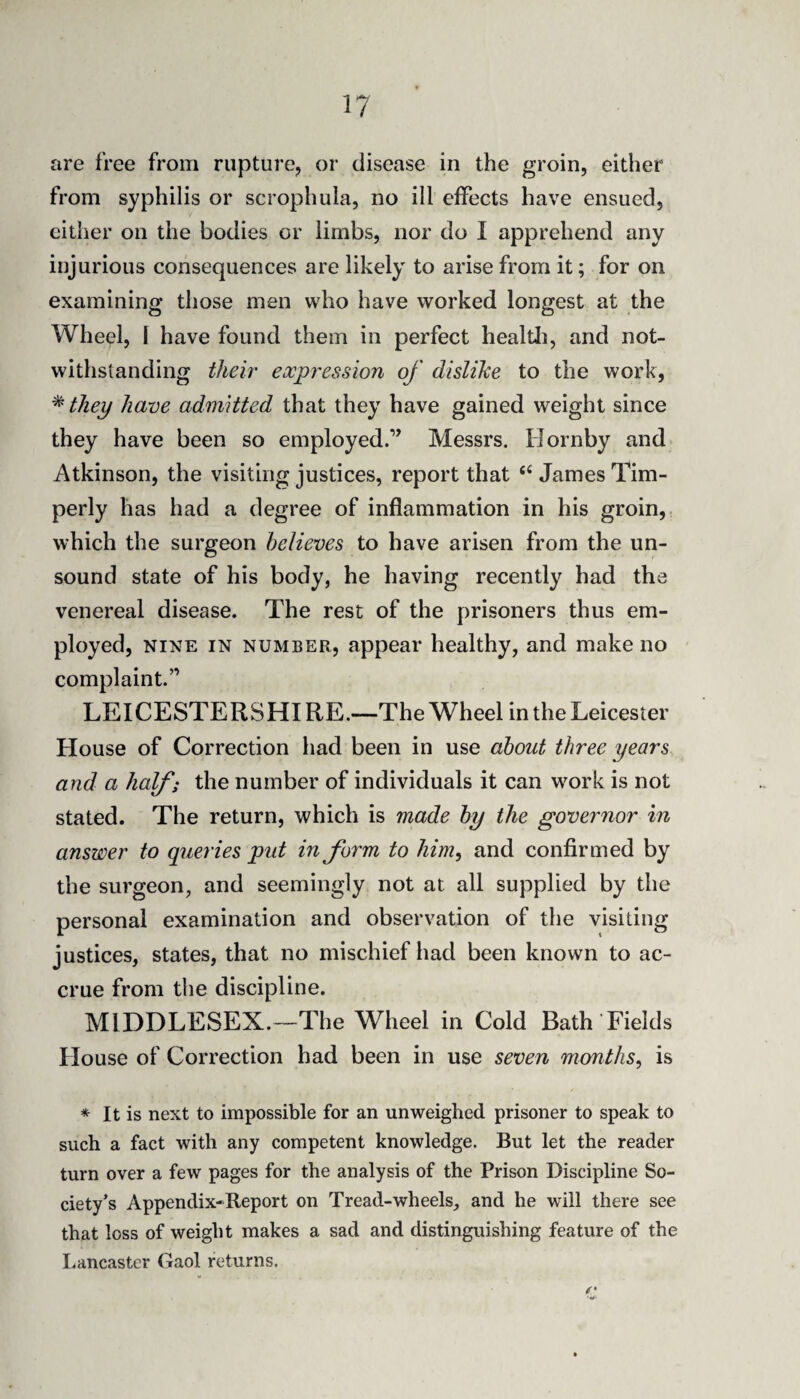 are free from rupture, or disease in the groin, either from syphilis or scrophula, no ill effects have ensued, either on the bodies or limbs, nor do I apprehend any injurious consequences are likely to arise from it; for on examining those men who have worked longest at the Wheel, 1 have found them in perfect healtli, and not¬ withstanding their expression of dislike to the work, they have admitted that they have gained weight since they have been so employed.’^ Messrs. Hornby and Atkinson, the visiting justices, report that ‘‘ James Tim- perly has had a degree of inflammation in his groin, which the surgeon believes to have arisen from the un¬ sound state of his body, he having recently had the venereal disease. The rest of the prisoners thus em¬ ployed, NINE IN NUMBER, appear healthy, and make no complaint.” LEICESTERSHIRE.—The Wheelin the Leicester House of Correction had been in use about three years and a half; the number of individuals it can work is not stated. The return, which is made by the governor in answer to queries put inform to him^ and confirmed by the surgeon, and seemingly not at all supplied by the personal examination and observation of the visiting justices, states, that no mischief had been known to ac¬ crue from the discipline. MIDDLESEX.—The Wheel in Cold Bath Fields House of Correction had been in use seven months^ is / * It is next to impossible for an unweighed prisoner to speak to such a fact with any competent knowledge. But let the reader turn over a few pages for the analysis of the Prison Discipline So¬ ciety’s Appendix-Report on Tread-wheels, and he will there see that loss of weight makes a sad and distinguishing feature of the Lancaster Gaol returns.