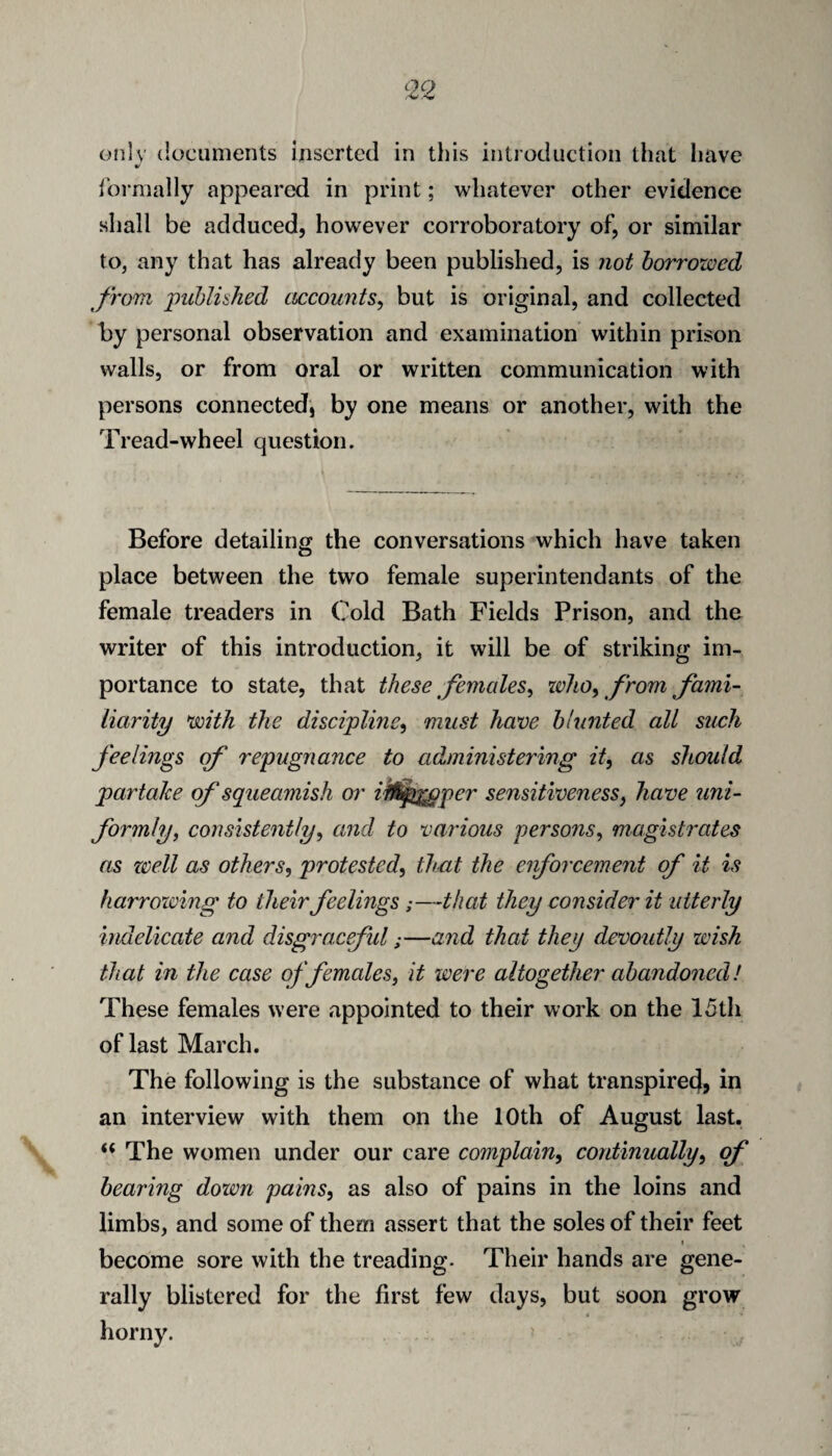 only documents inserted in this introduction that have ibi*mally appeared in print; whatever other evidence shall be adduced, however corroboratory of, or similar to, any that has already been published, is not borrowed from puhliahed cLccowits^ but is original, and collected hy personal observation and examination within prison walls, or from oral or written communication with persons connected, by one means or another, with the Tread-wheel question. Before detailing the conversations which have taken place between the two female superintendants of the female treaders in Cold Bath Fields Prison, and the writer of this introduction, it will be of striking im¬ portance to state, that these females^ zvlto^ from fami¬ liarity with the discipline^ must ham blunted all such feelings qf repugnance to administering it, as should partake of squeamish or ifl^^per sensitiveness, have uni¬ formly, consistently, and to various persons, magistrates as zcell as others, protested, that the eiforcement of it is harrowing to their feelings;—that they consider it utterly indelicate and disgraceful;—and that they devoutly wish that in the case of females, it were altogether abandoned! These females were appointed to their work on the 15th of last March. The following is the substance of what transpire^, in an interview with them on the 10th of August last. “ The women under our care complain, continually, qf bearing down pains, as also of pains in the loins and limbs, and some of them assert that the soles of their feet I become sore with the treading- Their hands are gene¬ rally blistered for the first few days, but soon grow
