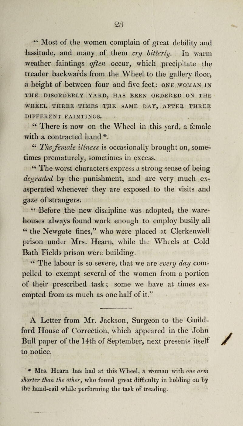 “ Most of tlic women complain of great debility and lassitude, and many of them C7'y hitterly. In warm weather faintings often occur, which precipitate the treader backwards from the Wheel to the gallery floor, a height of between four and five feet : one woman in THE DISORDERLY YARD, HAS BEEN ORDERED ON THE WHEEL THREE TIMES THE SAME DAY, AFTER THREE DIFFERENT FAINTINGS. There is now on the Wheel in,this yard, a female with a contracted hand “ The female illness is occasionally brought on, some¬ times prematurely, sometimes in excess. The worst characters express a strong sense of being degraded by the punishment, and are very much ex¬ asperated whenever they are exposed to the visits and gaze of strangers. ‘‘ Before the new discipline was adopted, the ware¬ houses always found work enough to employ busily all the Newgate fines,” who were placed at Clerkenwell prison under Mrs. Hearn, while the Wheels at Cold Bath Fields prison were building. ‘‘ The labour is so severe, that we are every day com¬ pelled to exempt several of the women from a portion of their prescribed task; some we have at times ex¬ empted from as much as one half of it.” A Letter from Mr. Jackson, Surgeon to the Guild¬ ford House of Correction, which appeared in the John Bull paper of the 14th of September, next presents itself to notice. * Mrs. Hearn has had at this Wheel, a woman with one arm shorter than the other^ who found great difficulty in holding on by the hand-rail while performing the task of treading.