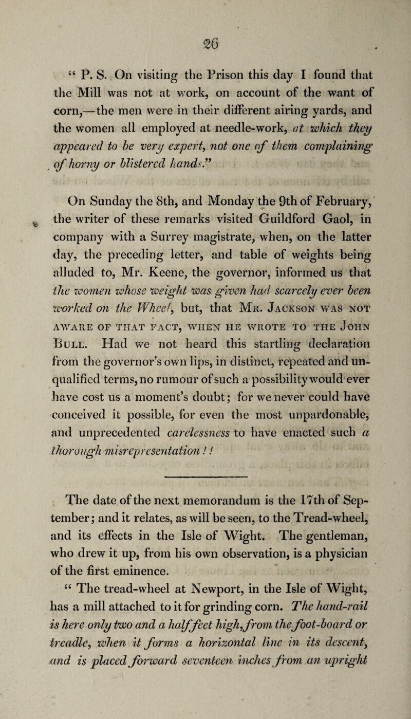 “ P. S. On visiting the Prison this day I found that tlie Mill was not at v;ork, on account of the want of corn,—the men were in their different airing yards, and the women all employed at needle-work, ut which they appeared to he very expert^ not one of them complaining of horny or blistered hands^' On Sunday the 8th, and Monday the 9th of February,' the writer of these remarks visited Guildford Gaol, in company with a Surrey magistrate, when, on the latter day, the preceding letter, and table of weights being alluded to, Mr. Keene, the governor, informed us that the xvomen whose weight was given had scarcely ever been worked on the Wlieef^ but, that Mr. Jackson was not » AWARE OF THAT FACT, WHEN HE WROTE TO THE JoHN Bull. Had we not heard this startling declaration from the governor’s own lips, in distinct, repeated and un¬ qualified terms, no rumour of such a possibility would ever have cost us a moment’s doubt; for we never could have conceived it possible, for even the most unpardonable, and unprecedented carelessness to have enacted such a thorough misrepresentatio7i!! The date of the next memorandum is the 17th of Sep¬ tember; and it relates, as will be seen, to the Tread-wheel, and its effects in the Isle of Wight. The gentleman, who drew it up, from his own observation, is a physician of the first eminence. “ The tread-wheel at Newport, in the Isle of Wight, has a mill attached to it for grinding corn. The hand-rail is here only two and a halffeet high,from the foot-board or treadle, xohen it forms a horizontal line in its descent, and is placed forward seventeen inches from an ujiright