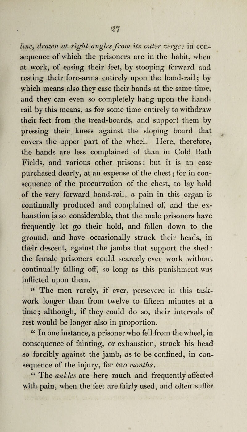 line, drawn at right angles from its outer verge: in con¬ sequence of which the prisoners are in the habit, when at work, of easing their feet, by stooping forward and resting their fore-arms entirely upon the hand-rail; by which means also they ease their hands at the same time, and they can even so completely hang upon the hand¬ rail by this means, as for some time entirely to withdraw their feet from the tread-boards, and support them by pressing their knees against the sloping board that covers the upper part of the wheel. Here, therefore, the hands are less complained of than in Cold Bath Fields, and various other prisons; but it is an ease purchased dearly, at an expense of the chest; for in con¬ sequence of the procurvation of the chest, to lay hold of the very forward hand-rail, a pain in this organ is continually produced and complained of, and the ex¬ haustion is so considerable, that the male prisoners have frequently let go their hold, and fallen down to the ground, and have occasionally struck their heads, in their descent, against the jambs that support the shed : the female prisoners could scarcely ever work without continually falling off, so long as this punishment was inflicted upon them. The men rarely, if ever, persevere in this task¬ work longer than from twelve to fifteen minutes at a time; although, if they could do so, their intervals of rest would be longer also in proportion. “ In one instance, a prisoner who fell from the wheel, in consequence of fainting, or exhaustion, struck his head so forcibly against the jamb, as to be confined, in con¬ sequence of the injury, for tvoo months. The ankles are here much and frequently affected with pain, when the feet are fairly used, and often suffer